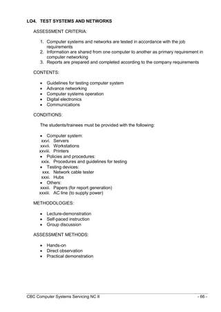 CBC Computer Systems Servicing NC II - 66 -
LO4. TEST SYSTEMS AND NETWORKS
ASSESSMENT CRITERIA:
1. Computer systems and networks are tested in accordance with the job
requirements
2. Information are shared from one computer to another as primary requirement in
computer networking
3. Reports are prepared and completed according to the company requirements
CONTENTS:
 Guidelines for testing computer system
 Advance networking
 Computer systems operation
 Digital electronics
 Communications
CONDITIONS:
The students/trainees must be provided with the following:
 Computer system:
xxvi. Servers
xxvii. Workstations
xxviii. Printers
 Policies and procedures:
xxix. Procedures and guidelines for testing
 Testing devices:
xxx. Network cable tester
xxxi. Hubs
 Others:
xxxii. Papers (for report generation)
xxxiii. AC line (to supply power)
METHODOLOGIES:
 Lecture-demonstration
 Self-paced instruction
 Group discussion
ASSESSMENT METHODS:
 Hands-on
 Direct observation
 Practical demonstration
 