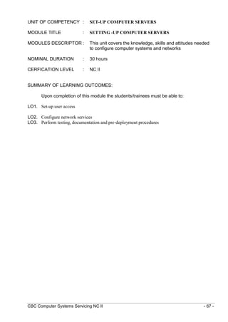 CBC Computer Systems Servicing NC II - 67 -
UNIT OF COMPETENCY : SET-UP COMPUTER SERVERS
MODULE TITLE : SETTING -UP COMPUTER SERVERS
MODULES DESCRIPTOR : This unit covers the knowledge, skills and attitudes needed
to configure computer systems and networks
NOMINAL DURATION : 30 hours
CERFICATION LEVEL : NC II
SUMMARY OF LEARNING OUTCOMES:
Upon completion of this module the students/trainees must be able to:
LO1. Set-up user access
LO2. Configure network services
LO3. Perform testing, documentation and pre-deployment procedures
 