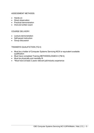CBC Computer Systems Servicing NC II (RPA/Mialim, Vitali, Z.C.) - 5 -
ASSESSMENT METHODS:
 Hands on
 Direct observation
 Practical demonstration
 Oral and written exam
COURSE DELIVERY:
 Lecture-demonstration
 Self-paced instruction
 Group discussion
TRAINER’S QUALIFICTION (TQ II)
 Must be a holder of Computer Systems Servicing NCIII or equivalent available
qualification
 Must have completed Training METHODOLOGIES II (TM II)
 Must be physically and mentally fit
 *Must have at least 2 years relevant job/industry experience
 