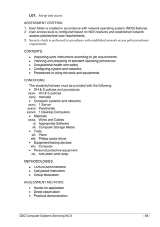 CBC Computer Systems Servicing NC II - 68 -
LO1. Set-up user access
ASSESSMENT CRITERIA:
1. User folder is created in accordance with network operating system (NOS) features
2. User access level is configured based on NOS features and established network
access policies/end-user requirements.
3. Security check is performed in accordance with established network access policies/end-user
requirements
CONTENTS:
 Inspecting work instructions according to job requirements.
 Planning and preparing of standard operating procedures
 Occupational health and safety
 Configuring system and networks
 Procedures in using the tools and equipments
CONDITIONS:
The students/trainees must be provided with the following:
 OH & S policies and procedures
xxxiv. OH & S policies
xxxv. manuals
 Computer systems and networks
xxxvi. 1 Server
xxxvii. Peripherals
xxxviii. 1 Desktop Computers
 Materials
xxxix. Wires and Cables
xl. Appropriate Software
xli. Computer Storage Media
 Tools
xlii. Pliers
xliii. Philips screw driver
 Equipment/testing devices
xliv. Computer
 Personal protective equipment
xlv. Anti-static wrist wrap
METHODOLOGIES:
 Lecture-demonstration
 Self-paced instruction
 Group discussion
ASSESSMENT METHODS:
 Hands-on application
 Direct observation
 Practical demonstration
 