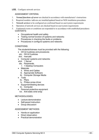 CBC Computer Systems Servicing NC II - 69 -
LO2. Configure network services
ASSESSMENT CRITERIA:
1. Normal functions of server are checked in accordance with manufacturer’s instructions
2. Required modules /add-ons are installed/updated based on NOS installation procedures
3. Network services to be configured are confirmed based on user/system requirements
4. Operation of network services are checked based on user/system requirements
5. Unplanned events or conditions are responded to in accordance with established procedures
CONTENTS:
 Occupational health and safety
 Testing normal function of systems and networks
 Procedures in checking the faults or problems
 Procedures in configure systems and networks
CONDITIONS:
The students/trainees must be provided with the following:
 OH & S policies and procedures
xlvi. OH & S policies
xlvii. manuals
 Computer systems and networks
xlviii. 1 Server
xlix. Peripherals
l. 1 Desktop Computers
 Materials
li. Wires and Cables
lii. Appropriate Software
liii. Computer Storage Media
 Tools
liv. Pliers
lv. Philips screw driver
 Equipment/testing devices
lvi. Computer
 Personal protective equipment
lvii. Anti-static wrist wrap
METHODOLOGIES:
 Lecture-demonstration
 Self-paced instruction
 Group discussion
ASSESSMENT METHODS:
 Hands-on application
 Direct observation
 Practical demonstration
 