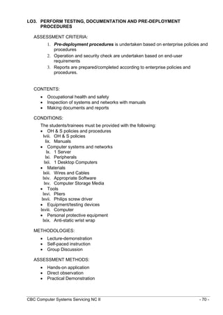 CBC Computer Systems Servicing NC II - 70 -
LO3. PERFORM TESTING, DOCUMENTATION AND PRE-DEPLOYMENT
PROCEDURES
ASSESSMENT CRITERIA:
1. Pre-deployment procedures is undertaken based on enterprise policies and
procedures
2. Operation and security check are undertaken based on end-user
requirements
3. Reports are prepared/completed according to enterprise policies and
procedures.
CONTENTS:
 Occupational health and safety
 Inspection of systems and networks with manuals
 Making documents and reports
CONDITIONS:
The students/trainees must be provided with the following:
 OH & S policies and procedures
lviii. OH & S policies
lix. Manuals
 Computer systems and networks
lx. 1 Server
lxi. Peripherals
lxii. 1 Desktop Computers
 Materials
lxiii. Wires and Cables
lxiv. Appropriate Software
lxv. Computer Storage Media
 Tools
lxvi. Pliers
lxvii. Philips screw driver
 Equipment/testing devices
lxviii. Computer
 Personal protective equipment
lxix. Anti-static wrist wrap
METHODOLOGIES:
 Lecture-demonstration
 Self-paced instruction
 Group Discussion
ASSESSMENT METHODS:
 Hands-on application
 Direct observation
 Practical Demonstration
 