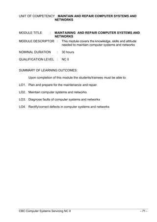 CBC Computer Systems Servicing NC II - 71 -
UNIT OF COMPETENCY :MAINTAIN AND REPAIR COMPUTER SYSTEMS AND
NETWORKS
MODULE TITLE : MAINTAINING AND REPAIR COMPUTER SYSTEMS AND
NETWORKS
MODULE DESCRIPTOR : This module covers the knowledge, skills and attitude
needed to maintain computer systems and networks
NOMINAL DURATION : 30 hours
QUALIFICATION LEVEL : NC II
SUMMARY OF LEARNING OUTCOMES:
Upon completion of this module the students/trainees must be able to:
LO1. Plan and prepare for the maintenance and repair
LO2. Maintain computer systems and networks
LO3. Diagnose faults of computer systems and networks
LO4. Rectify/correct defects in computer systems and networks
 