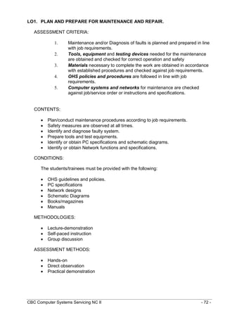 CBC Computer Systems Servicing NC II - 72 -
LO1. PLAN AND PREPARE FOR MAINTENANCE AND REPAIR.
ASSESSMENT CRITERIA:
1. Maintenance and/or Diagnosis of faults is planned and prepared in line
with job requirements.
2. Tools, equipment and testing devices needed for the maintenance
are obtained and checked for correct operation and safety
3. Materials necessary to complete the work are obtained in accordance
with established procedures and checked against job requirements.
4. OHS policies and procedures are followed in line with job
requirements.
5. Computer systems and networks for maintenance are checked
against job/service order or instructions and specifications.
CONTENTS:
 Plan/conduct maintenance procedures according to job requirements.
 Safety measures are observed at all times.
 Identify and diagnose faulty system.
 Prepare tools and test equipments.
 Identify or obtain PC specifications and schematic diagrams.
 Identify or obtain Network functions and specifications.
CONDITIONS:
The students/trainees must be provided with the following:
 OHS guidelines and policies.
 PC specifications
 Network designs
 Schematic Diagrams
 Books/magazines
 Manuals
METHODOLOGIES:
 Lecture-demonstration
 Self-paced instruction
 Group discussion
ASSESSMENT METHODS:
 Hands-on
 Direct observation
 Practical demonstration
 