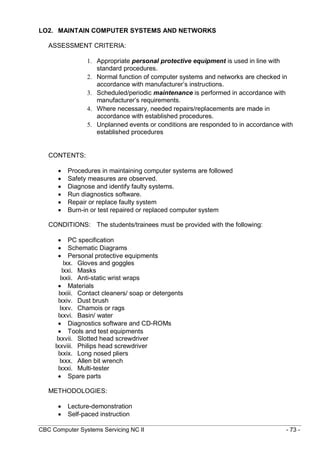 CBC Computer Systems Servicing NC II - 73 -
LO2. MAINTAIN COMPUTER SYSTEMS AND NETWORKS
ASSESSMENT CRITERIA:
1. Appropriate personal protective equipment is used in line with
standard procedures.
2. Normal function of computer systems and networks are checked in
accordance with manufacturer’s instructions.
3. Scheduled/periodic maintenance is performed in accordance with
manufacturer’s requirements.
4. Where necessary, needed repairs/replacements are made in
accordance with established procedures.
5. Unplanned events or conditions are responded to in accordance with
established procedures
CONTENTS:
 Procedures in maintaining computer systems are followed
 Safety measures are observed.
 Diagnose and identify faulty systems.
 Run diagnostics software.
 Repair or replace faulty system
 Burn-in or test repaired or replaced computer system
CONDITIONS: The students/trainees must be provided with the following:
 PC specification
 Schematic Diagrams
 Personal protective equipments
lxx. Gloves and goggles
lxxi. Masks
lxxii. Anti-static wrist wraps
 Materials
lxxiii. Contact cleaners/ soap or detergents
lxxiv. Dust brush
lxxv. Chamois or rags
lxxvi. Basin/ water
 Diagnostics software and CD-ROMs
 Tools and test equipments
lxxvii. Slotted head screwdriver
lxxviii. Philips head screwdriver
lxxix. Long nosed pliers
lxxx. Allen bit wrench
lxxxi. Multi-tester
 Spare parts
METHODOLOGIES:
 Lecture-demonstration
 Self-paced instruction
 