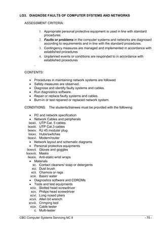 CBC Computer Systems Servicing NC II - 75 -
LO3. DIAGNOSE FAULTS OF COMPUTER SYSTEMS AND NETWORKS
ASSESSMENT CRITERIA:
1. Appropriate personal protective equipment is used in line with standard
procedures.
2. Faults or problems in the computer systems and networks are diagnosed
according to requirements and in line with the standard procedures.
3. Contingency measures are managed and implemented in accordance with
established procedures
4. Unplanned events or conditions are responded to in accordance with
established procedures
.
CONTENTS:
 Procedures in maintaining network systems are followed
 Safety measures are observed.
 Diagnose and identify faulty systems and cables.
 Run diagnostics software.
 Repair or replace faulty systems and cables.
 Burn-in or test repaired or replaced network system.
CONDITIONS: The students/trainees must be provided with the following:
 PC and network specification
 Network Cables and peripherals
lxxxii. UTP Cat. 5 cables
lxxxiii. UTP Cat.3 cables
lxxxiv. RJ 45 modular plug
lxxxv. Hubs/switches
lxxxvi. Modem/router
 Network layout and schematic diagrams
 Personal protective equipments
lxxxvii. Gloves and goggles
lxxxviii. Masks
lxxxix. Anti-static wrist wraps
 Materials
xc. Contact cleaners/ soap or detergents
xci. Dust brush
xcii. Chamois or rags
xciii. Basin/ water
 Diagnostics software and CDROMs
 Tools and test equipments
xciv. Slotted head screwdriver
xcv. Philips head screwdriver
xcvi. Long nosed pliers
xcvii. Allen bit wrench
xcviii. Crimping tool
xcix. Cable tester
c. Multi-tester
 