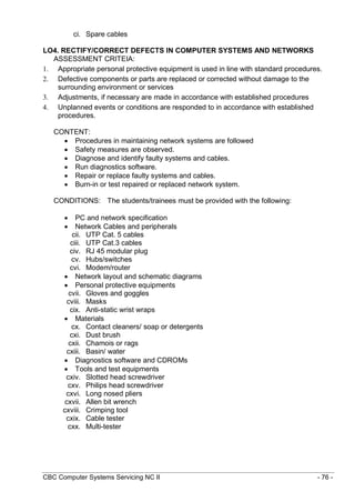 CBC Computer Systems Servicing NC II - 76 -
ci. Spare cables
LO4. RECTIFY/CORRECT DEFECTS IN COMPUTER SYSTEMS AND NETWORKS
ASSESSMENT CRITEIA:
1. Appropriate personal protective equipment is used in line with standard procedures.
2. Defective components or parts are replaced or corrected without damage to the
surrounding environment or services
3. Adjustments, if necessary are made in accordance with established procedures
4. Unplanned events or conditions are responded to in accordance with established
procedures.
CONTENT:
 Procedures in maintaining network systems are followed
 Safety measures are observed.
 Diagnose and identify faulty systems and cables.
 Run diagnostics software.
 Repair or replace faulty systems and cables.
 Burn-in or test repaired or replaced network system.
CONDITIONS: The students/trainees must be provided with the following:
 PC and network specification
 Network Cables and peripherals
cii. UTP Cat. 5 cables
ciii. UTP Cat.3 cables
civ. RJ 45 modular plug
cv. Hubs/switches
cvi. Modem/router
 Network layout and schematic diagrams
 Personal protective equipments
cvii. Gloves and goggles
cviii. Masks
cix. Anti-static wrist wraps
 Materials
cx. Contact cleaners/ soap or detergents
cxi. Dust brush
cxii. Chamois or rags
cxiii. Basin/ water
 Diagnostics software and CDROMs
 Tools and test equipments
cxiv. Slotted head screwdriver
cxv. Philips head screwdriver
cxvi. Long nosed pliers
cxvii. Allen bit wrench
cxviii. Crimping tool
cxix. Cable tester
cxx. Multi-tester
 