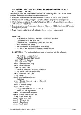 CBC Computer Systems Servicing NC II - 77 -
LO5. INSPECT AND TEST THE COMPUTER SYSTEMS AND NETWORKS
ASSESSMENT CRITERIA:
1.Final inspections are undertaken to ensure that the testing conducted on the device
conforms with the manufacturer’s instruction/manual
2. Computer systems and networks are checked/tested to ensure safe operation.
3. OHS standards and 5S principles are followed according to enterprise policies
4. Work site is cleaned and cleared of all debris and left in safe condition in accordance
with company procedures
5. Excess components and materials are disposed of based on WEEE directives and 3Rs waste
management program.
6. Report is prepared and completed according to company requirements
CONTENT:
 Procedures in maintaining network systems are followed
 Safety measures are observed.
 Diagnose and identify faulty systems and cables.
 Run diagnostics software.
 Repair or replace faulty systems and cables.
 Burn-in or test repaired or replaced network system.
CONDITIONS: The students/trainees must be provided with the following:
 PC and network specification
 Network Cables and peripherals
cxxi. UTP Cat. 5 cables
cxxii. UTP Cat.3 cables
cxxiii. RJ 45 modular plug
cxxiv. Hubs/switches
cxxv. Modem/router
 Network layout and schematic diagrams
 Personal protective equipments
cxxvi. Gloves and goggles
cxxvii. Masks
cxxviii. Anti-static wrist wraps
 Materials
cxxix. Contact cleaners/ soap or detergents
cxxx. Dust brush
cxxxi. Chamois or rags
cxxxii. Basin/ water
 Diagnostics software and CDROMs
 Tools and test equipments
cxxxiii. Slotted head screwdriver
cxxxiv. Philips head screwdriver
cxxxv. Long nosed pliers
cxxxvi. Allen bit wrench
cxxxvii. Crimping tool
cxxxviii. Cable tester
cxxxix. Multi-tester
 
