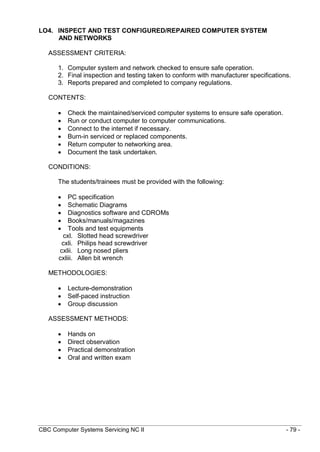 CBC Computer Systems Servicing NC II - 79 -
LO4. INSPECT AND TEST CONFIGURED/REPAIRED COMPUTER SYSTEM
AND NETWORKS
ASSESSMENT CRITERIA:
1. Computer system and network checked to ensure safe operation.
2. Final inspection and testing taken to conform with manufacturer specifications.
3. Reports prepared and completed to company regulations.
CONTENTS:
 Check the maintained/serviced computer systems to ensure safe operation.
 Run or conduct computer to computer communications.
 Connect to the internet if necessary.
 Burn-in serviced or replaced components.
 Return computer to networking area.
 Document the task undertaken.
CONDITIONS:
The students/trainees must be provided with the following:
 PC specification
 Schematic Diagrams
 Diagnostics software and CDROMs
 Books/manuals/magazines
 Tools and test equipments
cxl. Slotted head screwdriver
cxli. Philips head screwdriver
cxlii. Long nosed pliers
cxliii. Allen bit wrench
METHODOLOGIES:
 Lecture-demonstration
 Self-paced instruction
 Group discussion
ASSESSMENT METHODS:
 Hands on
 Direct observation
 Practical demonstration
 Oral and written exam
 