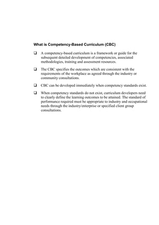 What is Competency-Based Curriculum (CBC)
 A competency-based curriculum is a framework or guide for the
subsequent detailed development of competencies, associated
methodologies, training and assessment resources.
 The CBC specifies the outcomes which are consistent with the
requirements of the workplace as agreed through the industry or
community consultations.
 CBC can be developed immediately when competency standards exist.
 When competency standards do not exist, curriculum developers need
to clearly define the learning outcomes to be attained. The standard of
performance required must be appropriate to industry and occupational
needs through the industry/enterprise or specified client group
consultations.
 