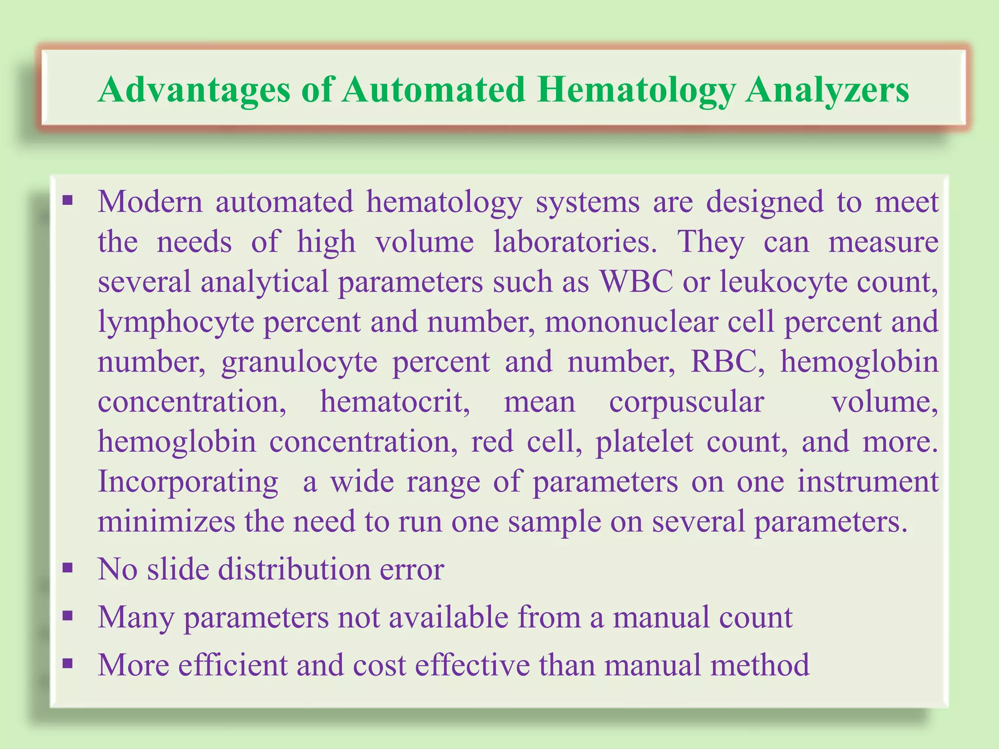 Advantages of Automated Hematology Analyzers
 Modern automated hematology systems are designed to meet
the needs of high volume laboratories. They can measure
several analytical parameters such as WBC or leukocyte count,
lymphocyte percent and number, mononuclear cell percent and
number, granulocyte percent and number, RBC, hemoglobin
concentration, hematocrit, mean corpuscular volume,
hemoglobin concentration, red cell, platelet count, and more.
Incorporating a wide range of parameters on one instrument
minimizes the need to run one sample on several parameters.
 No slide distribution error
 Many parameters not available from a manual count
 More efficient and cost effective than manual method
 