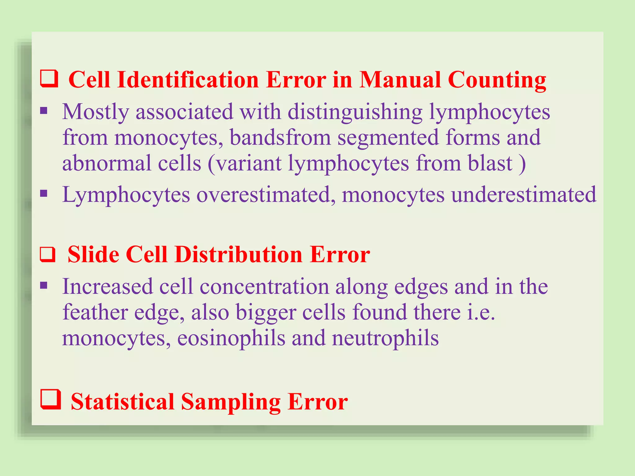  Cell Identification Error in Manual Counting
 Mostly associated with distinguishing lymphocytes
from monocytes, bandsfrom segmented forms and
abnormal cells (variant lymphocytes from blast )
 Lymphocytes overestimated, monocytes underestimated
 Slide Cell Distribution Error
 Increased cell concentration along edges and in the
feather edge, also bigger cells found there i.e.
monocytes, eosinophils and neutrophils
 Statistical Sampling Error
 