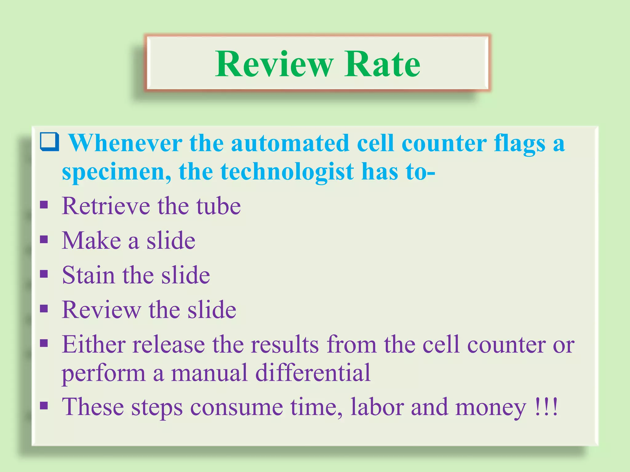 Review Rate
 Whenever the automated cell counter flags a
specimen, the technologist has to-
 Retrieve the tube
 Make a slide
 Stain the slide
 Review the slide
 Either release the results from the cell counter or
perform a manual differential
 These steps consume time, labor and money !!!
 