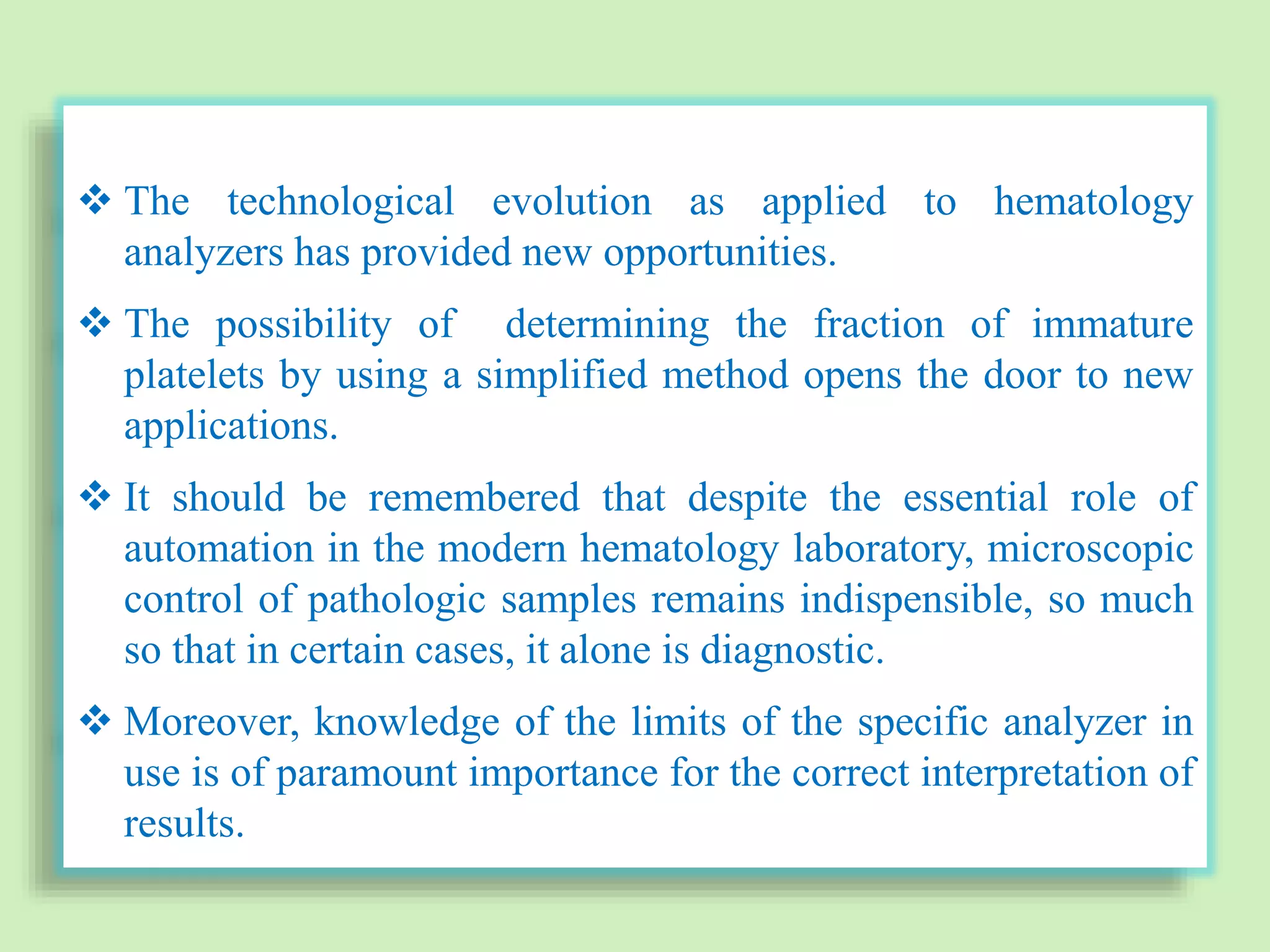  The technological evolution as applied to hematology
analyzers has provided new opportunities.
 The possibility of determining the fraction of immature
platelets by using a simplified method opens the door to new
applications.
 It should be remembered that despite the essential role of
automation in the modern hematology laboratory, microscopic
control of pathologic samples remains indispensible, so much
so that in certain cases, it alone is diagnostic.
 Moreover, knowledge of the limits of the specific analyzer in
use is of paramount importance for the correct interpretation of
results.
 