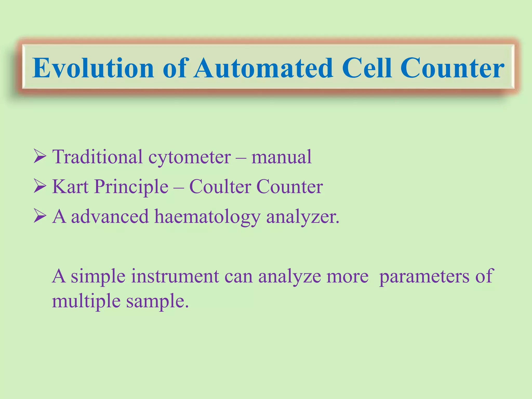 Evolution of Automated Cell Counter
 Traditional cytometer – manual
 Kart Principle – Coulter Counter
 A advanced haematology analyzer.
A simple instrument can analyze more parameters of
multiple sample.
 