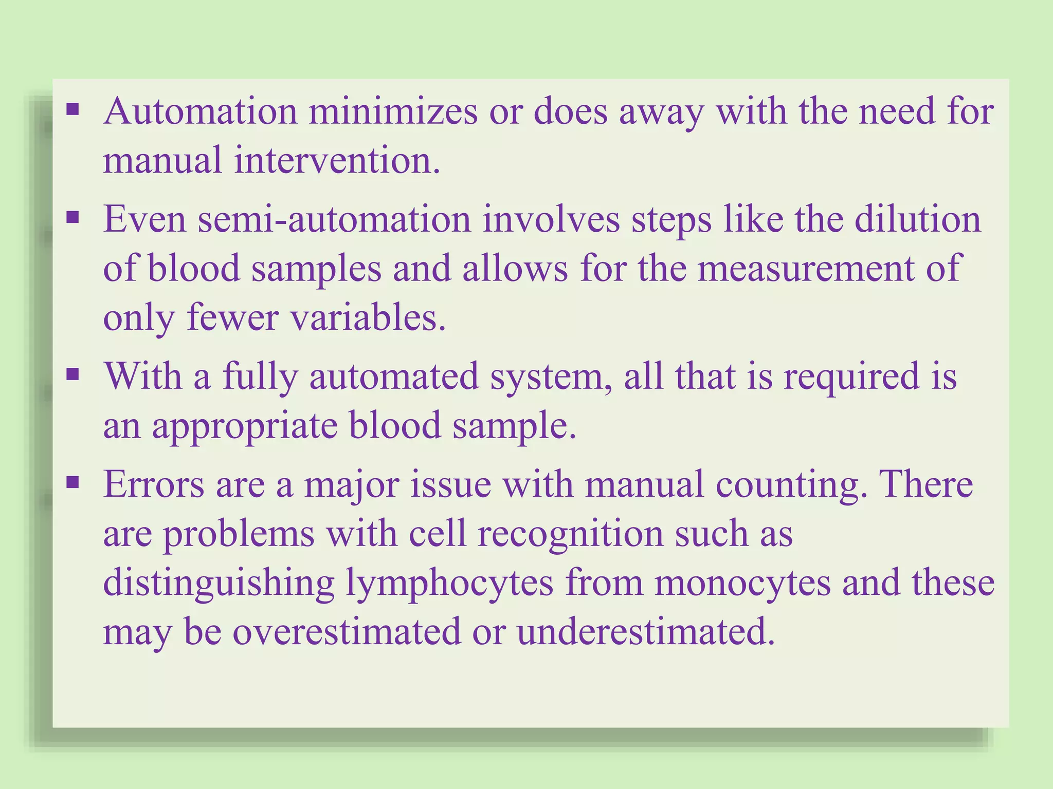  Automation minimizes or does away with the need for
manual intervention.
 Even semi-automation involves steps like the dilution
of blood samples and allows for the measurement of
only fewer variables.
 With a fully automated system, all that is required is
an appropriate blood sample.
 Errors are a major issue with manual counting. There
are problems with cell recognition such as
distinguishing lymphocytes from monocytes and these
may be overestimated or underestimated.
 