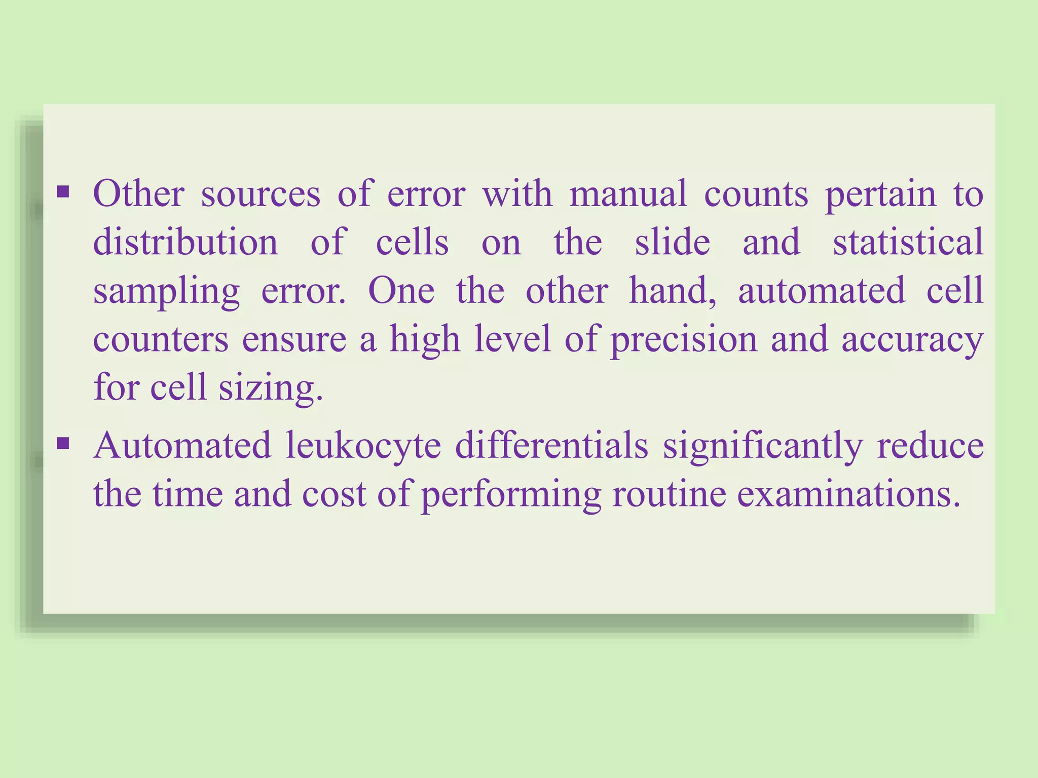  Other sources of error with manual counts pertain to
distribution of cells on the slide and statistical
sampling error. One the other hand, automated cell
counters ensure a high level of precision and accuracy
for cell sizing.
 Automated leukocyte differentials significantly reduce
the time and cost of performing routine examinations.
 