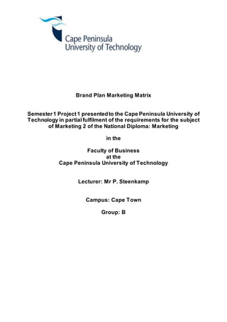 Brand Plan Marketing Matrix
Semester1 Project1 presentedto the Cape Peninsula University of
Technology in partialfulfilment of the requirements for the subject
of Marketing 2 of the National Diploma: Marketing
in the
Faculty of Business
at the
Cape Peninsula University of Technology
Lecturer: Mr P. Steenkamp
Campus: Cape Town
Group: B
 