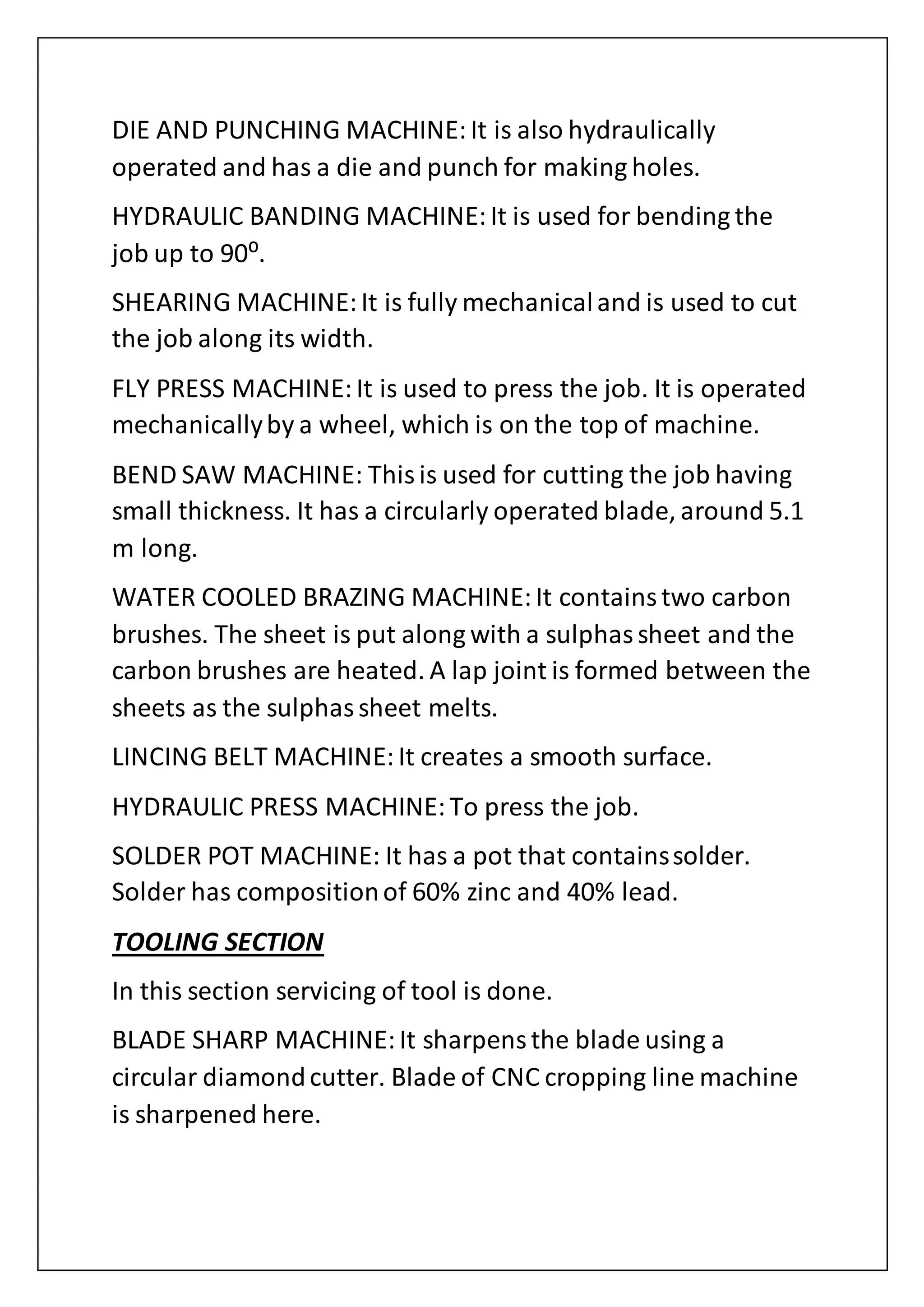 DIE AND PUNCHING MACHINE:It is also hydraulically
operated and has a die and punch for making holes.
HYDRAULIC BANDING MACHINE:It is used for bending the
job up to 90⁰.
SHEARING MACHINE:It is fully mechanicaland is used to cut
the job along its width.
FLY PRESS MACHINE:It is used to press the job. It is operated
mechanicallyby a wheel, which is on the top of machine.
BEND SAW MACHINE: Thisis used for cutting the job having
small thickness. It has a circularly operated blade, around 5.1
m long.
WATER COOLED BRAZING MACHINE:It containstwo carbon
brushes. The sheet is put along with a sulphassheet and the
carbon brushes are heated. A lap joint is formed between the
sheets as the sulphassheet melts.
LINCING BELT MACHINE:It creates a smooth surface.
HYDRAULIC PRESS MACHINE:To press the job.
SOLDER POT MACHINE: It has a pot that containssolder.
Solder has compositionof 60% zinc and 40% lead.
TOOLING SECTION
In this section servicing of tool is done.
BLADE SHARP MACHINE:It sharpensthe blade using a
circular diamondcutter. Blade of CNC cropping line machine
is sharpened here.
 