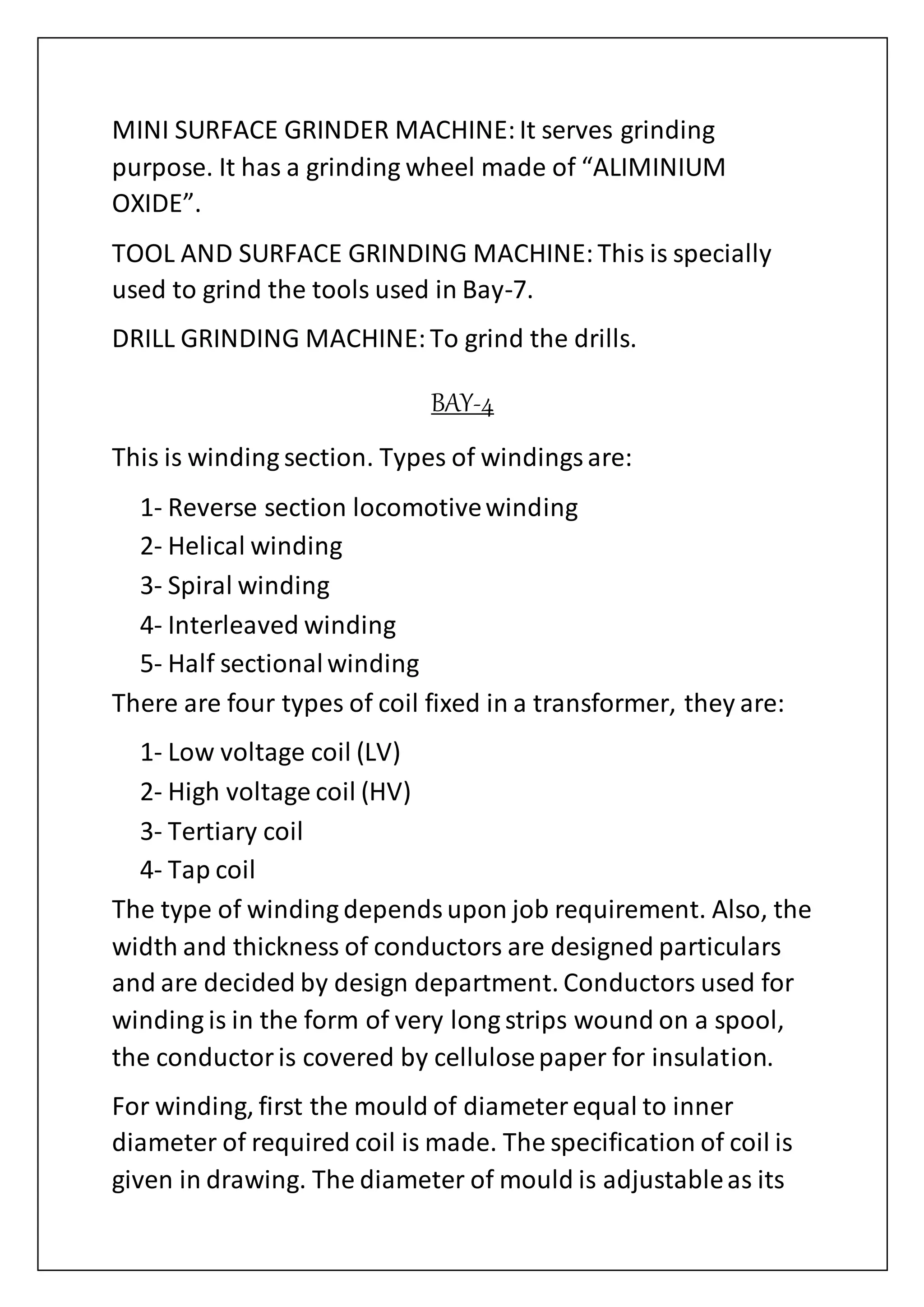 MINI SURFACE GRINDER MACHINE:It serves grinding
purpose. It has a grinding wheel made of “ALIMINIUM
OXIDE”.
TOOL AND SURFACE GRINDING MACHINE:This is specially
used to grind the tools used in Bay-7.
DRILL GRINDING MACHINE:To grind the drills.
BAY-4
This is winding section. Types of windingsare:
1- Reverse section locomotivewinding
2- Helical winding
3- Spiral winding
4- Interleaved winding
5- Half sectionalwinding
There are four types of coil fixed in a transformer, they are:
1- Low voltage coil (LV)
2- High voltage coil (HV)
3- Tertiary coil
4- Tap coil
The type of winding dependsupon job requirement. Also, the
width and thickness of conductors are designed particulars
and are decided by design department. Conductors used for
winding is in the form of very long strips wound on a spool,
the conductoris covered by cellulosepaper for insulation.
For winding, first the mould of diameterequal to inner
diameter of required coil is made. The specification of coil is
given in drawing. The diameter of mould is adjustableas its
 