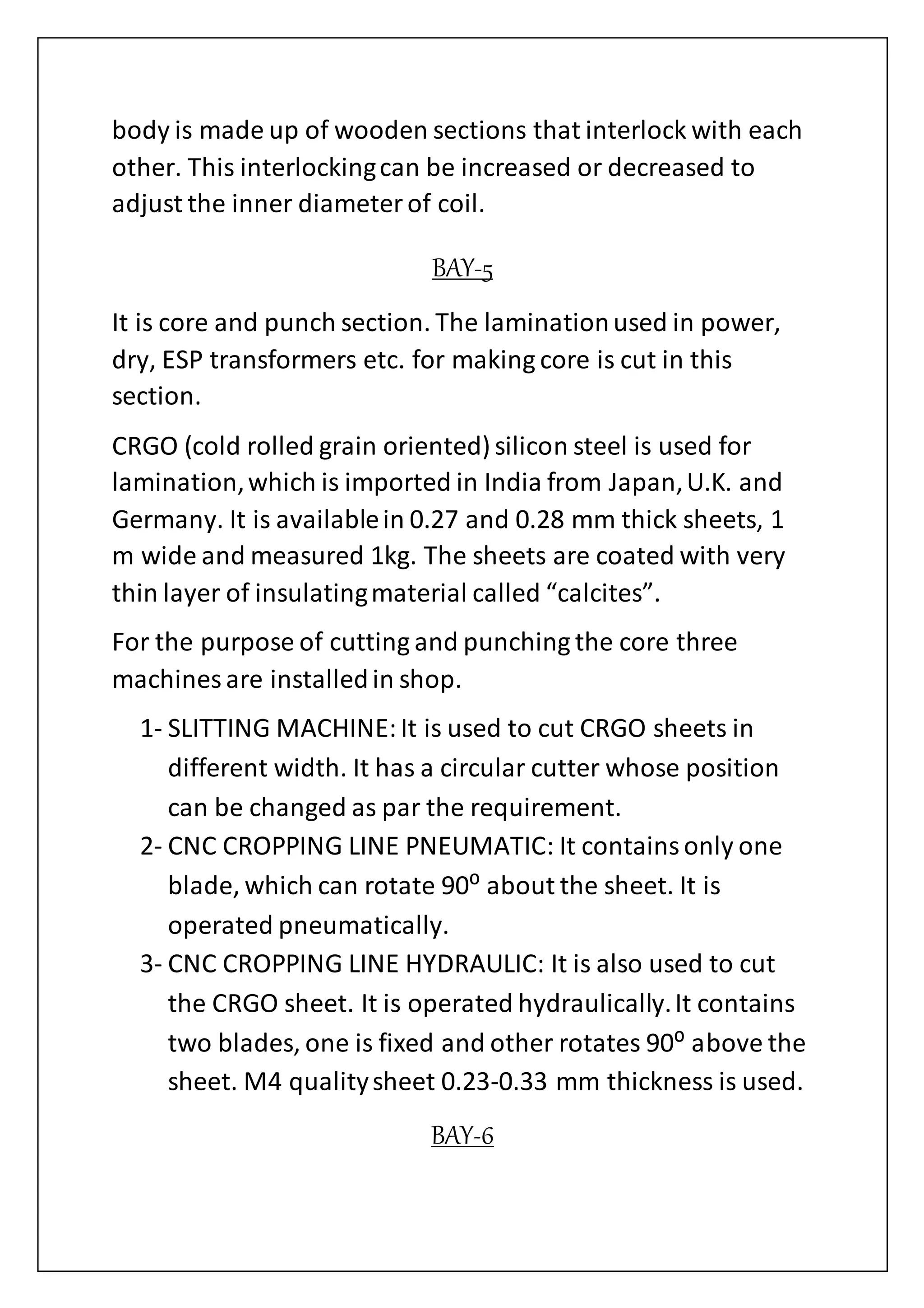 body is made up of wooden sections that interlock with each
other. This interlockingcan be increased or decreased to
adjust the inner diameterof coil.
BAY-5
It is core and punch section. The laminationused in power,
dry, ESP transformers etc. for making core is cut in this
section.
CRGO (cold rolled grain oriented) silicon steel is used for
lamination,which is imported in India from Japan,U.K. and
Germany. It is availablein 0.27 and 0.28 mm thick sheets, 1
m wide and measured 1kg. The sheets are coated with very
thin layer of insulatingmaterial called “calcites”.
For the purpose of cutting and punching the core three
machines are installedin shop.
1- SLITTING MACHINE:It is used to cut CRGO sheets in
different width. It has a circular cutter whose position
can be changed as par the requirement.
2- CNC CROPPING LINE PNEUMATIC: It containsonly one
blade, which can rotate 90⁰ about the sheet. It is
operated pneumatically.
3- CNC CROPPING LINE HYDRAULIC: It is also used to cut
the CRGO sheet. It is operated hydraulically.It contains
two blades, one is fixed and other rotates 90⁰ above the
sheet. M4 qualitysheet 0.23-0.33 mm thickness is used.
BAY-6
 