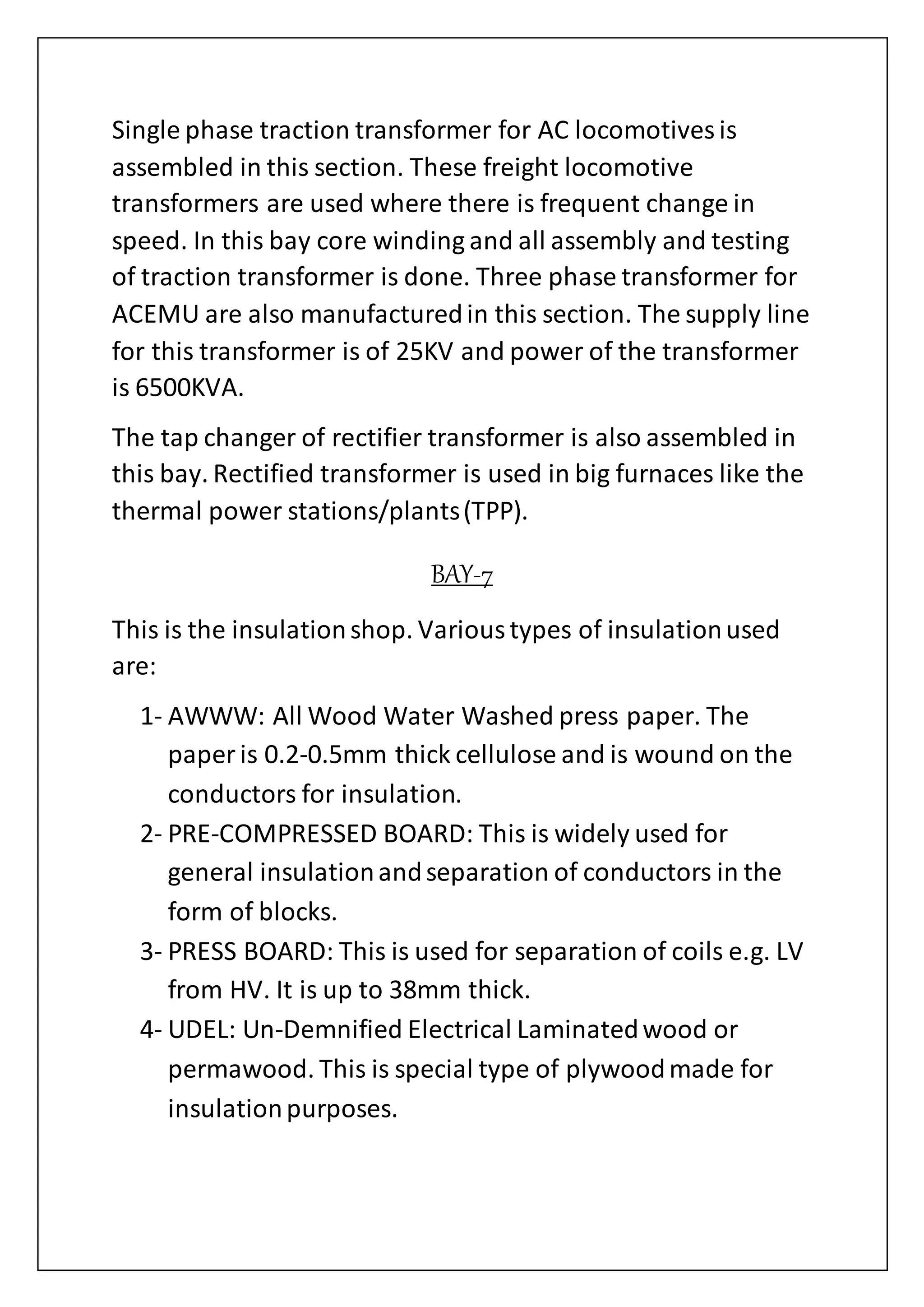 Single phase traction transformer for AC locomotives is
assembled in this section. These freight locomotive
transformers are used where there is frequent change in
speed. In this bay core winding and all assembly and testing
of traction transformer is done. Three phase transformer for
ACEMU are also manufacturedin this section. The supply line
for this transformer is of 25KV and power of the transformer
is 6500KVA.
The tap changer of rectifier transformer is also assembled in
this bay. Rectified transformer is used in big furnaces like the
thermal power stations/plants(TPP).
BAY-7
This is the insulationshop. Varioustypes of insulationused
are:
1- AWWW: All Wood Water Washed press paper. The
paper is 0.2-0.5mm thick cellulose and is wound on the
conductors for insulation.
2- PRE-COMPRESSED BOARD: This is widely used for
general insulationandseparation of conductors in the
form of blocks.
3- PRESS BOARD: This is used for separation of coils e.g. LV
from HV. It is up to 38mm thick.
4- UDEL: Un-Demnified Electrical Laminatedwood or
permawood. This is special type of plywoodmade for
insulationpurposes.
 