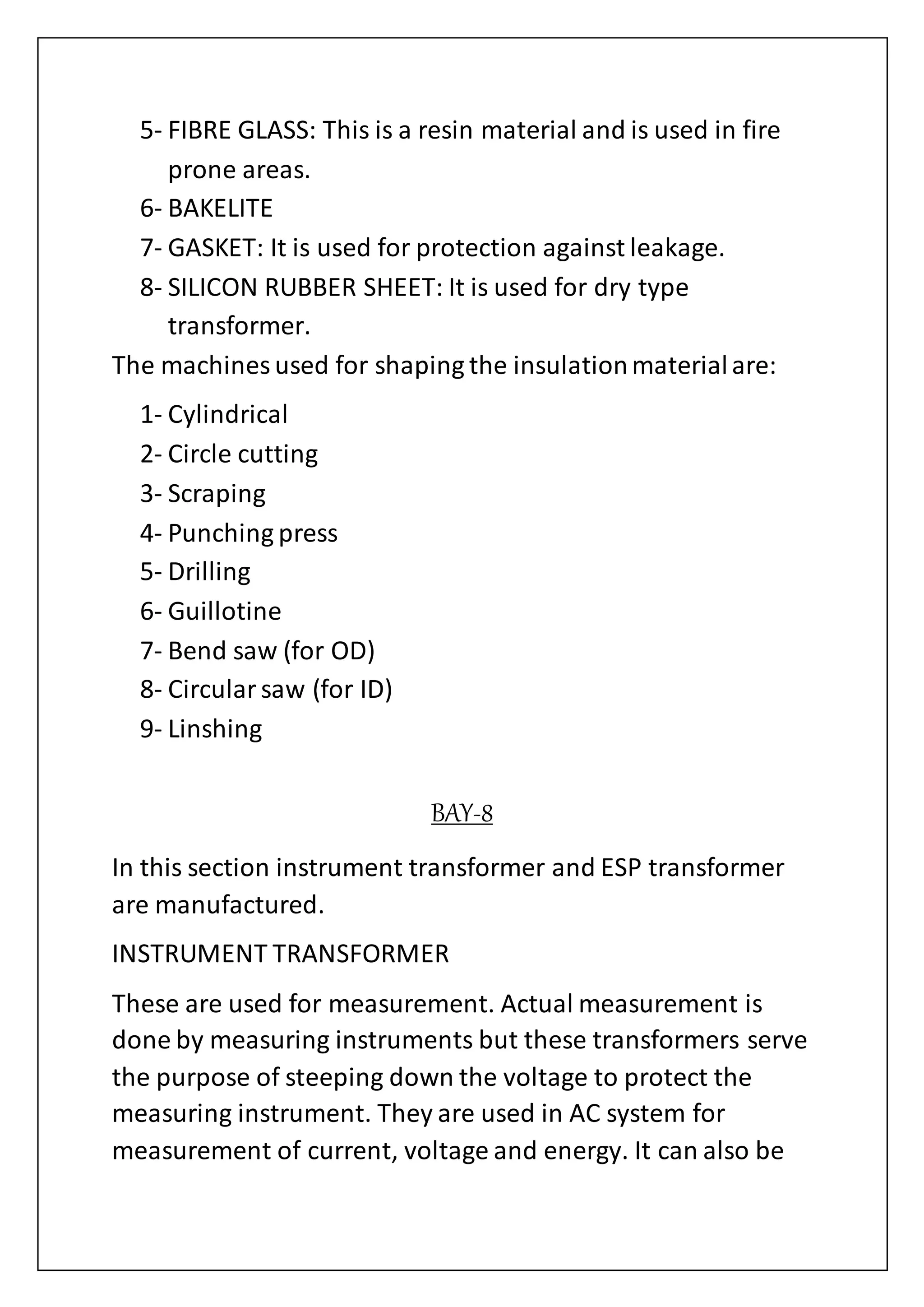 5- FIBRE GLASS: This is a resin material and is used in fire
prone areas.
6- BAKELITE
7- GASKET: It is used for protection against leakage.
8- SILICON RUBBER SHEET: It is used for dry type
transformer.
The machines used for shaping the insulationmaterialare:
1- Cylindrical
2- Circle cutting
3- Scraping
4- Punching press
5- Drilling
6- Guillotine
7- Bend saw (for OD)
8- Circularsaw (for ID)
9- Linshing
BAY-8
In this section instrument transformer and ESP transformer
are manufactured.
INSTRUMENT TRANSFORMER
These are used for measurement. Actual measurement is
done by measuring instruments but these transformers serve
the purpose of steeping down the voltage to protect the
measuring instrument. They are used in AC system for
measurement of current, voltage and energy. It can also be
 
