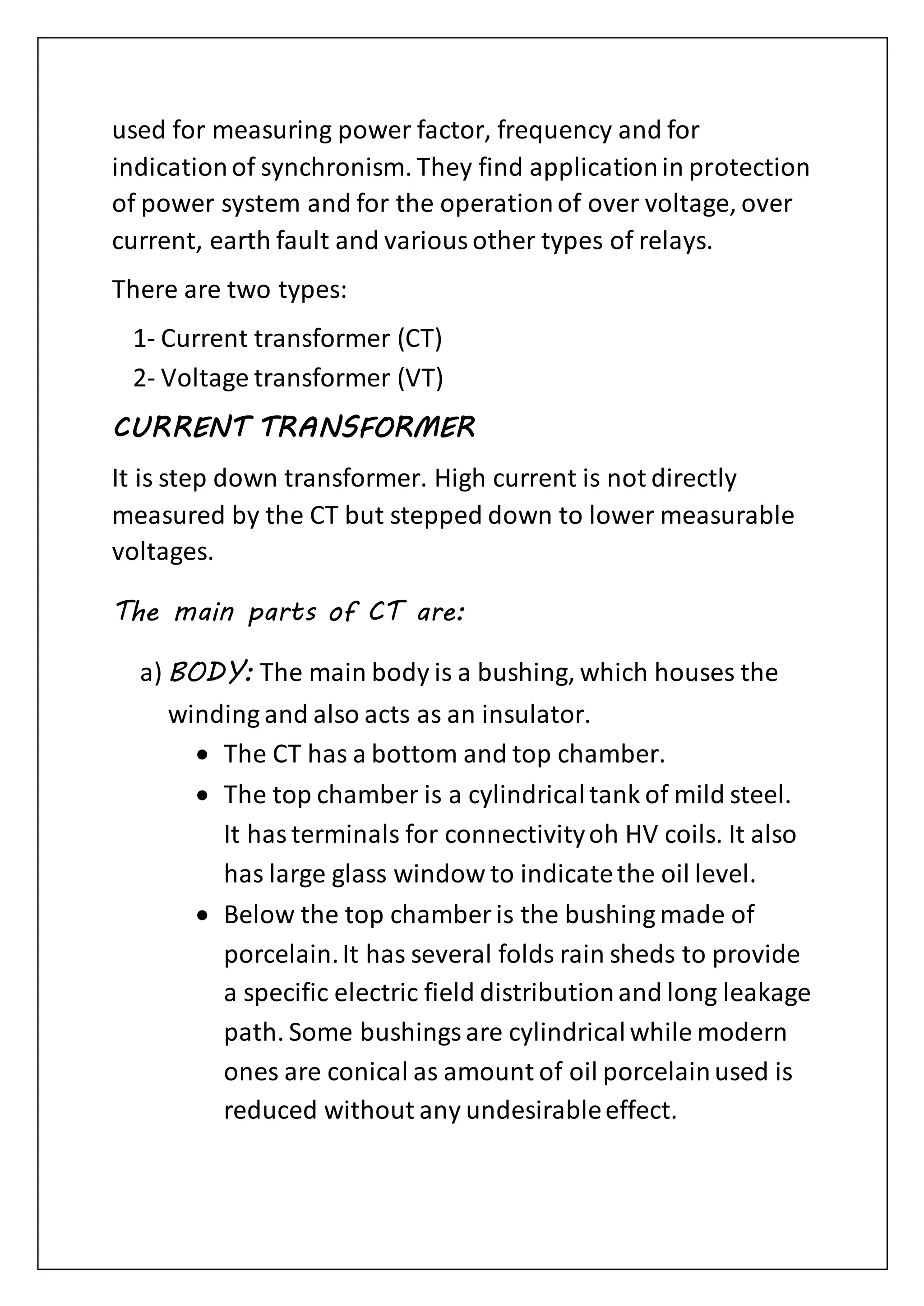 used for measuring power factor, frequency and for
indicationof synchronism. They find applicationin protection
of power system and for the operationof over voltage, over
current, earth fault and variousother types of relays.
There are two types:
1- Current transformer (CT)
2- Voltage transformer (VT)
CURRENT TRANSFORMER
It is step down transformer. High current is not directly
measured by the CT but stepped down to lower measurable
voltages.
The main parts of CT are:
a) BODY: The main body is a bushing, which houses the
winding and also acts as an insulator.
 The CT has a bottom and top chamber.
 The top chamber is a cylindricaltank of mild steel.
It hasterminals for connectivityoh HV coils. It also
has large glass window to indicatethe oil level.
 Below the top chamber is the bushing made of
porcelain.It has several folds rain sheds to provide
a specific electric field distributionand long leakage
path. Some bushingsare cylindricalwhile modern
ones are conical as amount of oil porcelainused is
reduced without any undesirableeffect.
 
