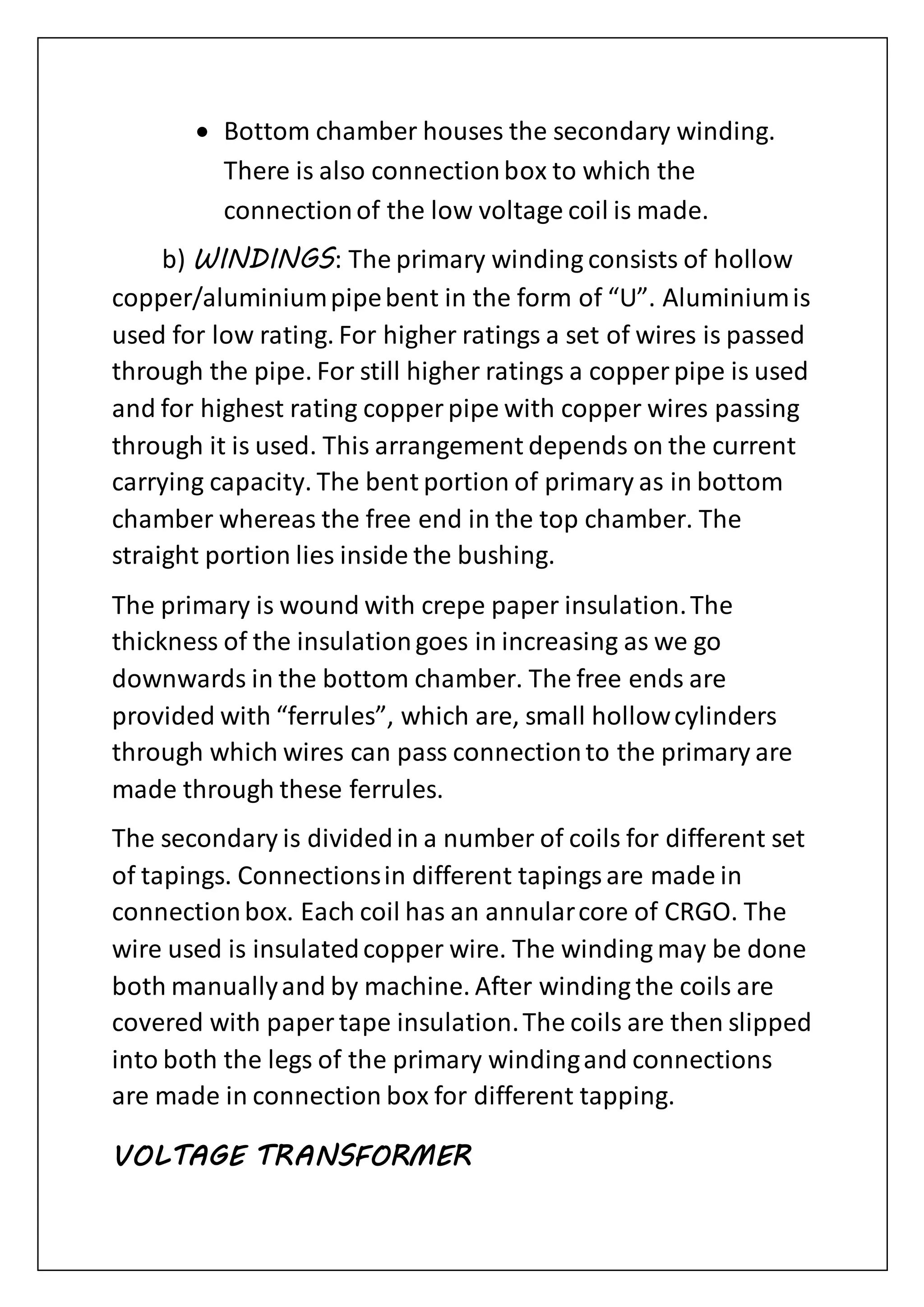  Bottom chamber houses the secondary winding.
There is also connectionbox to which the
connectionof the low voltage coil is made.
b) WINDINGS: The primary winding consists of hollow
copper/aluminiumpipebent in the form of “U”. Aluminiumis
used for low rating. For higher ratings a set of wires is passed
through the pipe. For still higher ratings a copper pipe is used
and for highest rating copper pipe with copper wires passing
through it is used. This arrangement depends on the current
carrying capacity. The bent portion of primary as in bottom
chamber whereas the free end in the top chamber. The
straight portion lies inside the bushing.
The primary is wound with crepe paper insulation.The
thickness of the insulationgoes in increasing as we go
downwards in the bottom chamber. The free ends are
provided with “ferrules”, which are, small hollowcylinders
through which wires can pass connectionto the primary are
made through these ferrules.
The secondary is dividedin a number of coils for different set
of tapings. Connectionsin different tapingsare made in
connectionbox. Each coil has an annularcore of CRGO. The
wire used is insulatedcopper wire. The winding may be done
both manuallyand by machine. After winding the coils are
covered with paper tape insulation.The coils are then slipped
into both the legs of the primary windingand connections
are made in connection box for different tapping.
VOLTAGE TRANSFORMER
 