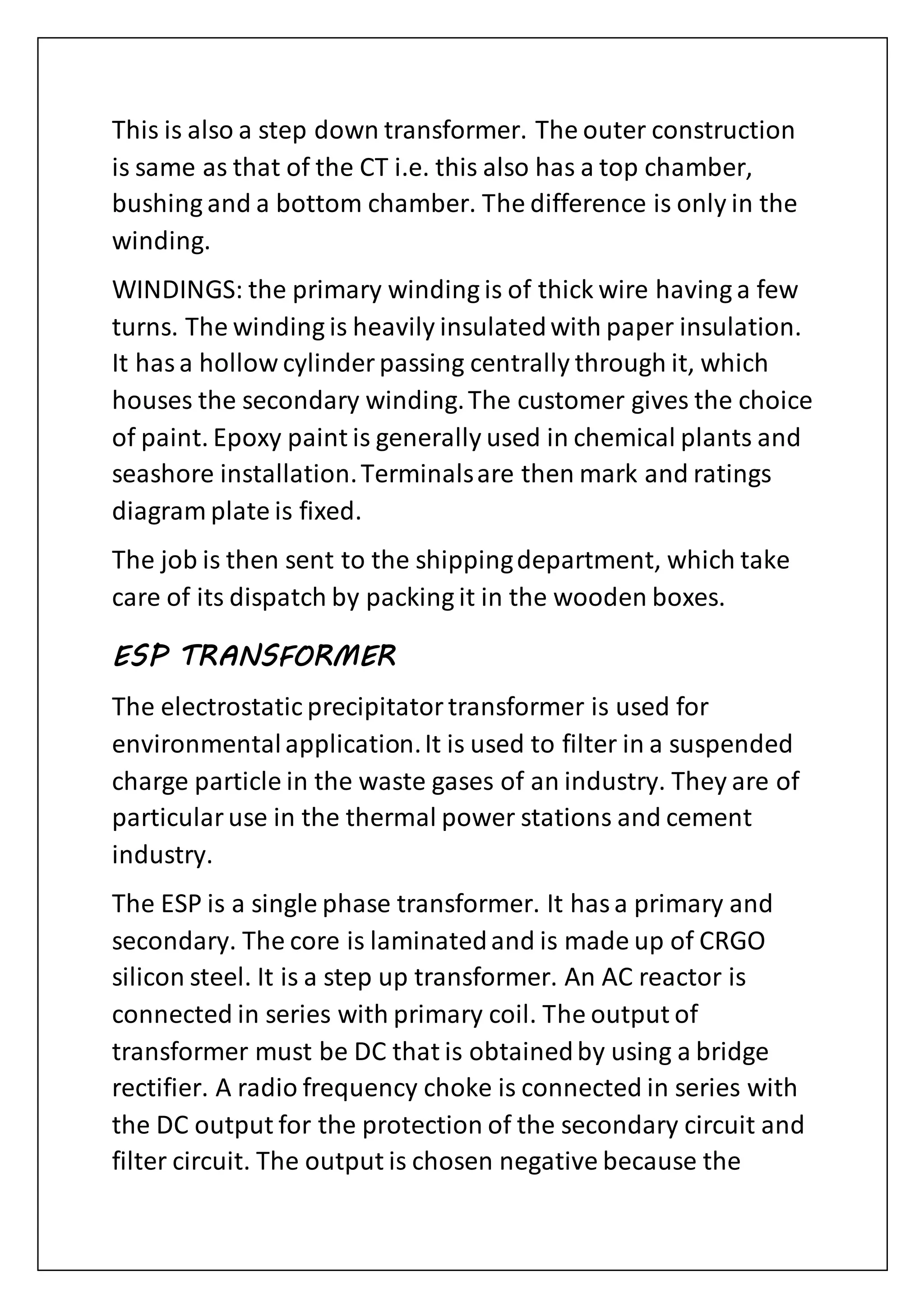 This is also a step down transformer. The outer construction
is same as that of the CT i.e. this also has a top chamber,
bushing and a bottom chamber. The difference is only in the
winding.
WINDINGS: the primary winding is of thick wire having a few
turns. The winding is heavily insulatedwith paper insulation.
It hasa hollow cylinder passing centrally through it, which
houses the secondary winding.The customer gives the choice
of paint. Epoxy paint is generally used in chemical plants and
seashore installation.Terminalsare then mark and ratings
diagram plate is fixed.
The job is then sent to the shippingdepartment, which take
care of its dispatch by packing it in the wooden boxes.
ESP TRANSFORMER
The electrostatic precipitatortransformer is used for
environmentalapplication.It is used to filter in a suspended
charge particle in the waste gases of an industry. They are of
particularuse in the thermal power stations and cement
industry.
The ESP is a single phase transformer. It hasa primary and
secondary. The core is laminatedand is made up of CRGO
silicon steel. It is a step up transformer. An AC reactor is
connected in series with primary coil. The output of
transformer must be DC that is obtainedby using a bridge
rectifier. A radio frequency choke is connected in series with
the DC output for the protection of the secondary circuit and
filter circuit. The output is chosen negative because the
 
