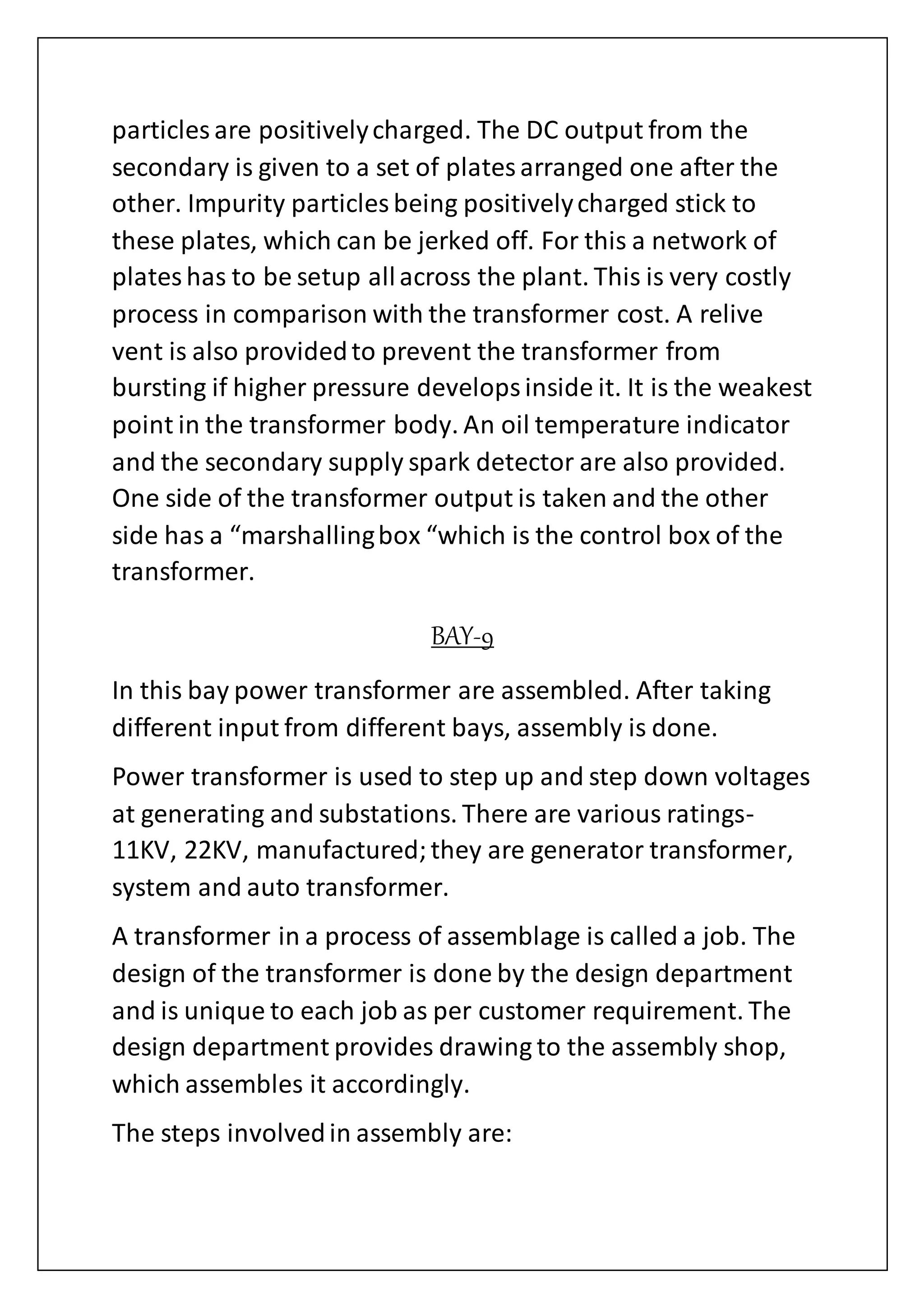 particles are positivelycharged. The DC output from the
secondary is given to a set of platesarranged one after the
other. Impurity particles being positivelycharged stick to
these plates, which can be jerked off. For this a network of
plateshas to be setup allacross the plant. This is very costly
process in comparison with the transformer cost. A relive
vent is also providedto prevent the transformer from
bursting if higher pressure developsinside it. It is the weakest
point in the transformer body. An oil temperature indicator
and the secondary supply spark detector are also provided.
One side of the transformer output is taken and the other
side has a “marshallingbox “which is the control box of the
transformer.
BAY-9
In this bay power transformer are assembled. After taking
different input from different bays, assembly is done.
Power transformer is used to step up and step down voltages
at generating and substations. There are various ratings-
11KV, 22KV, manufactured;they are generator transformer,
system and auto transformer.
A transformer in a process of assemblage is called a job. The
design of the transformer is done by the design department
and is unique to each job as per customer requirement. The
design department provides drawing to the assembly shop,
which assembles it accordingly.
The steps involvedin assembly are:
 