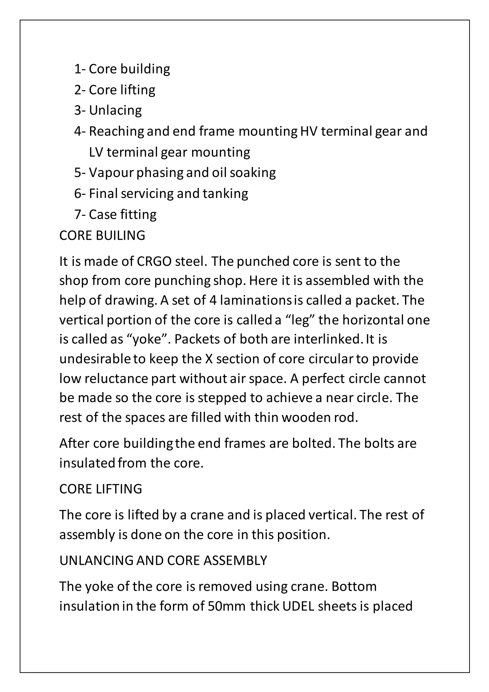 1- Core building
2- Core lifting
3- Unlacing
4- Reaching and end frame mounting HV terminal gear and
LV terminal gear mounting
5- Vapourphasing and oil soaking
6- Final servicing and tanking
7- Case fitting
CORE BUILING
It is made of CRGO steel. The punched core is sent to the
shop from core punching shop. Here it is assembled with the
help of drawing. A set of 4 laminationsis called a packet. The
vertical portion of the core is calleda “leg” the horizontal one
is called as “yoke”. Packets of both are interlinked.It is
undesirableto keep the X section of core circularto provide
low reluctance part without air space. A perfect circle cannot
be made so the core is stepped to achieve a near circle. The
rest of the spaces are filled with thin wooden rod.
After core buildingthe end frames are bolted. The bolts are
insulatedfrom the core.
CORE LIFTING
The core is lifted by a crane and is placed vertical. The rest of
assembly is done on the core in this position.
UNLANCING AND CORE ASSEMBLY
The yoke of the core is removed using crane. Bottom
insulationin the form of 50mm thick UDEL sheets is placed
 