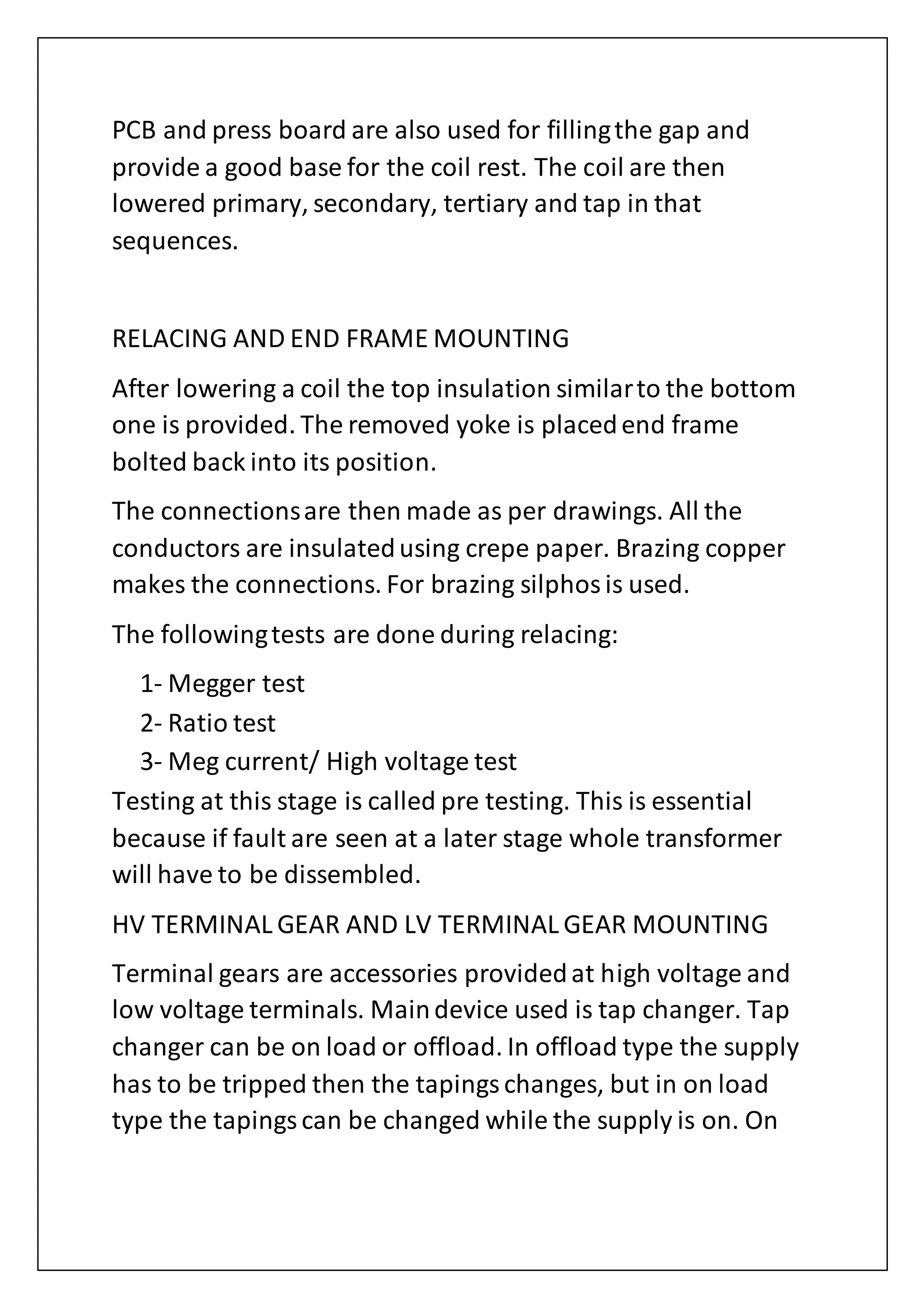 PCB and press board are also used for fillingthe gap and
provide a good base for the coil rest. The coil are then
lowered primary, secondary, tertiary and tap in that
sequences.
RELACING AND END FRAME MOUNTING
After lowering a coil the top insulation similarto the bottom
one is provided. The removed yoke is placedend frame
bolted back into its position.
The connectionsare then made as per drawings. All the
conductors are insulatedusing crepe paper. Brazing copper
makes the connections. For brazing silphosis used.
The followingtests are done during relacing:
1- Megger test
2- Ratio test
3- Meg current/ High voltage test
Testing at this stage is called pre testing. This is essential
because if fault are seen at a later stage whole transformer
will have to be dissembled.
HV TERMINAL GEAR AND LV TERMINAL GEAR MOUNTING
Terminal gears are accessories providedat high voltage and
low voltage terminals. Maindevice used is tap changer. Tap
changer can be on load or offload. In offload type the supply
has to be tripped then the tapingschanges, but in on load
type the tapingscan be changed while the supply is on. On
 