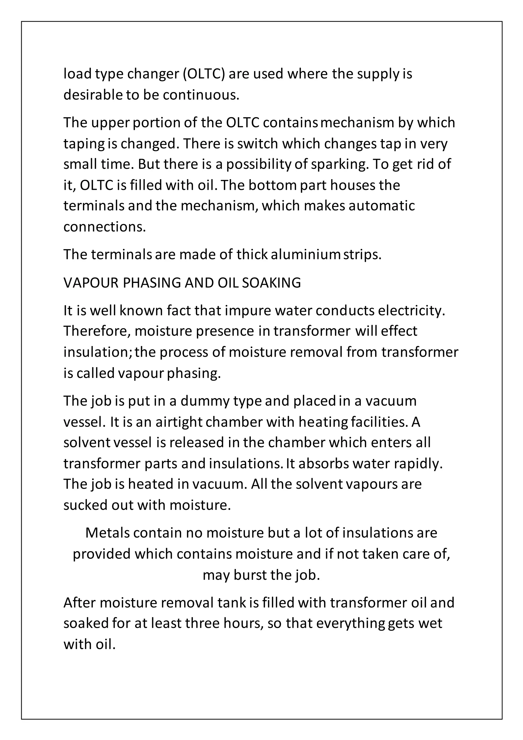 load type changer (OLTC) are used where the supply is
desirable to be continuous.
The upper portion of the OLTC containsmechanism by which
taping is changed. There is switch which changes tap in very
small time. But there is a possibility of sparking. To get rid of
it, OLTC is filled with oil. The bottom part houses the
terminals and the mechanism, which makes automatic
connections.
The terminalsare made of thick aluminiumstrips.
VAPOUR PHASING AND OIL SOAKING
It is well known fact that impure water conducts electricity.
Therefore, moisture presence in transformer will effect
insulation;the process of moisture removal from transformer
is called vapourphasing.
The job is put in a dummy type and placedin a vacuum
vessel. It is an airtight chamber with heating facilities. A
solvent vessel is released in the chamber which enters all
transformer parts and insulations.It absorbs water rapidly.
The job is heated in vacuum. All the solvent vapours are
sucked out with moisture.
Metals contain no moisture but a lot of insulations are
provided which contains moisture and if not taken care of,
may burst the job.
After moisture removal tank is filled with transformer oil and
soaked for at least three hours, so that everything gets wet
with oil.
 