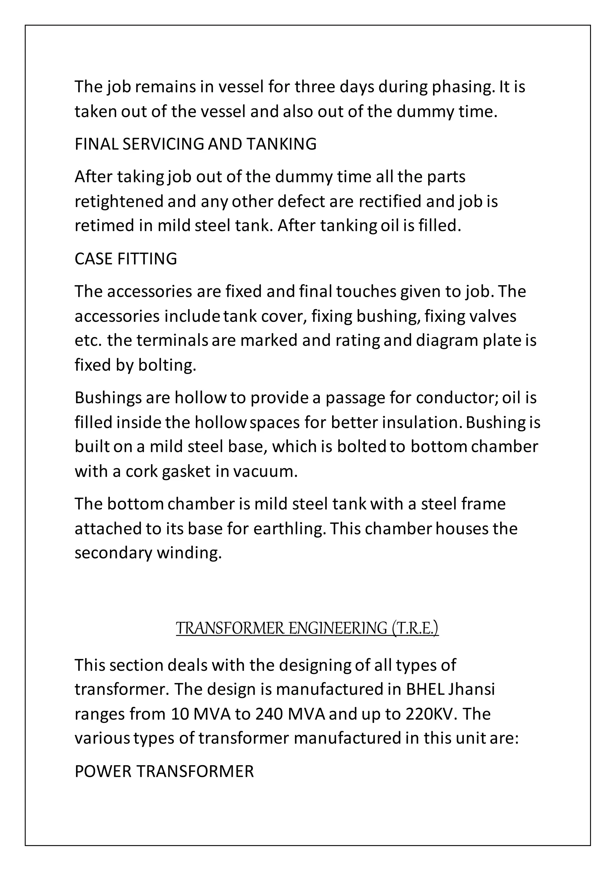 The job remains in vessel for three days during phasing. It is
taken out of the vessel and also out of the dummy time.
FINAL SERVICING AND TANKING
After taking job out of the dummy time all the parts
retightened and any other defect are rectified and job is
retimed in mild steel tank. After tanking oil is filled.
CASE FITTING
The accessories are fixed and final touches given to job. The
accessories includetank cover, fixing bushing, fixing valves
etc. the terminalsare marked and rating and diagram plate is
fixed by bolting.
Bushings are hollow to provide a passage for conductor;oil is
filled inside the hollowspaces for better insulation.Bushing is
built on a mild steel base, which is boltedto bottom chamber
with a cork gasket in vacuum.
The bottom chamber is mild steel tank with a steel frame
attached to its base for earthling. This chamber houses the
secondary winding.
TRANSFORMER ENGINEERING (T.R.E.)
This section deals with the designing of all types of
transformer. The design is manufactured in BHEL Jhansi
ranges from 10 MVA to 240 MVA and up to 220KV. The
varioustypes of transformer manufactured in this unit are:
POWER TRANSFORMER
 