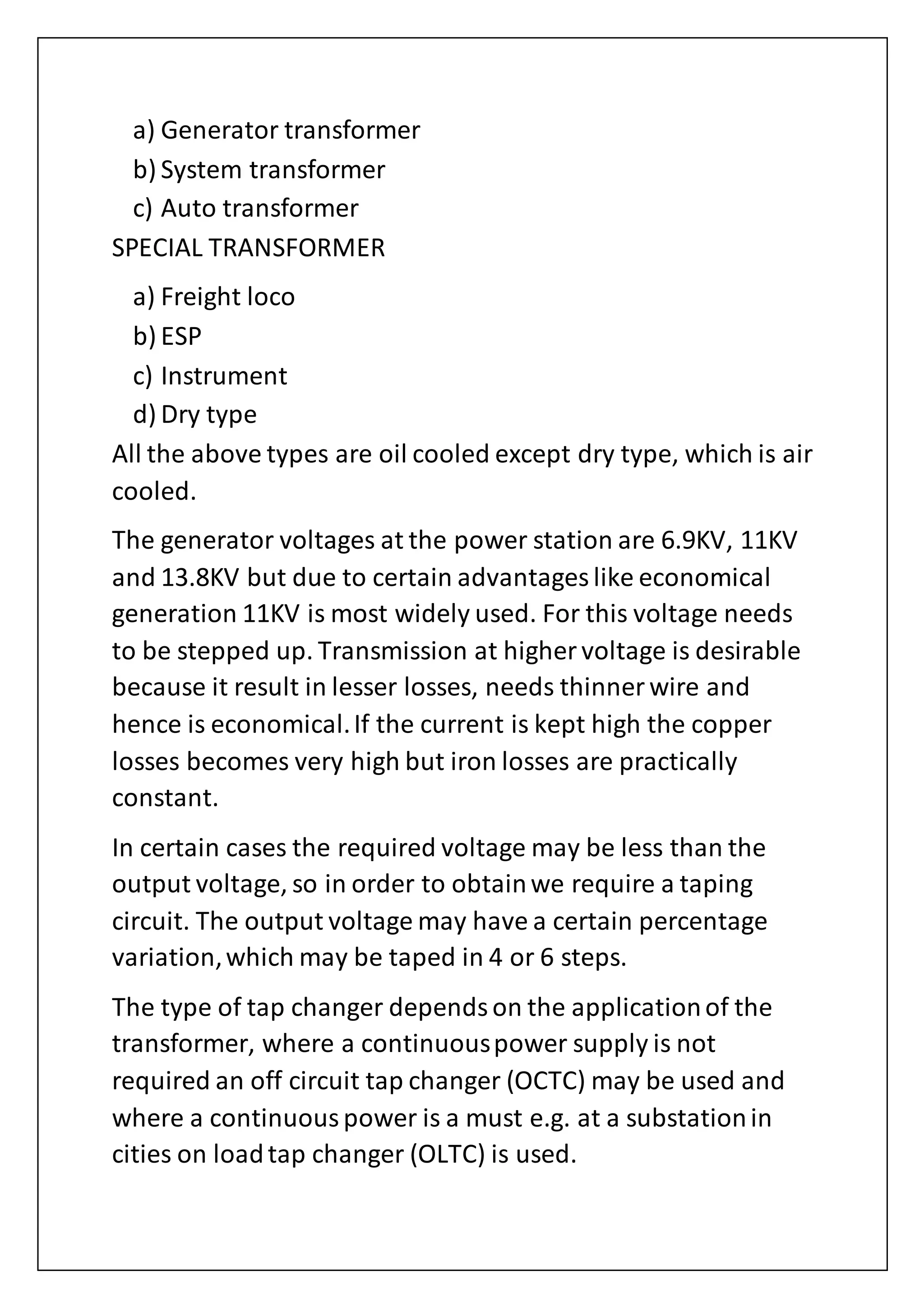 a) Generator transformer
b) System transformer
c) Auto transformer
SPECIAL TRANSFORMER
a) Freight loco
b) ESP
c) Instrument
d) Dry type
All the above types are oil cooled except dry type, which is air
cooled.
The generator voltages at the power station are 6.9KV, 11KV
and 13.8KV but due to certain advantages like economical
generation 11KV is most widely used. For this voltage needs
to be stepped up. Transmission at higher voltage is desirable
because it result in lesser losses, needs thinner wire and
hence is economical.If the current is kept high the copper
losses becomes very high but iron losses are practically
constant.
In certain cases the required voltage may be less than the
output voltage, so in order to obtainwe require a taping
circuit. The output voltage may have a certain percentage
variation,which may be taped in 4 or 6 steps.
The type of tap changer dependson the applicationof the
transformer, where a continuouspower supply is not
required an off circuit tap changer (OCTC) may be used and
where a continuouspower is a must e.g. at a substationin
cities on loadtap changer (OLTC) is used.
 