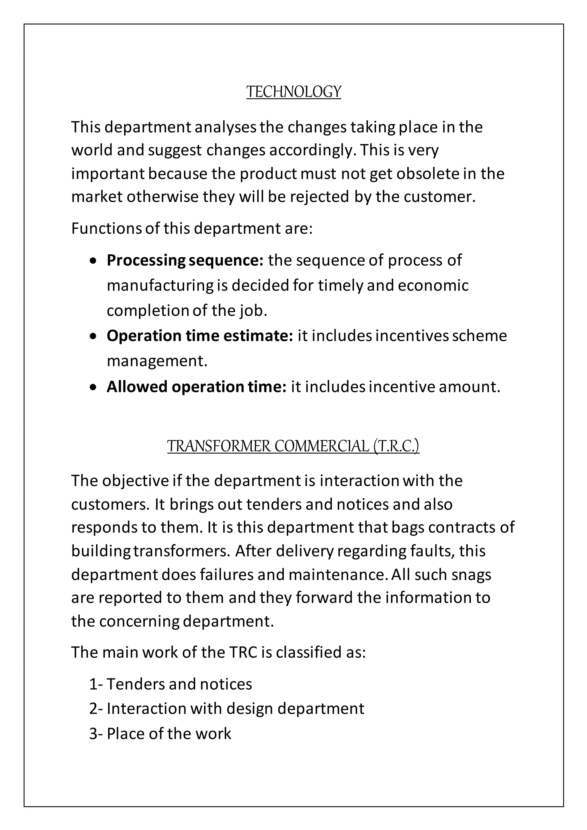 TECHNOLOGY
This department analyses the changes taking place in the
world and suggest changes accordingly. This is very
important because the product must not get obsolete in the
market otherwise they will be rejected by the customer.
Functionsof this department are:
 Processingsequence: the sequence of process of
manufacturing is decided for timely and economic
completionof the job.
 Operation time estimate: it includes incentives scheme
management.
 Allowed operation time: it includes incentive amount.
TRANSFORMER COMMERCIAL (T.R.C.)
The objective if the department is interactionwith the
customers. It brings out tenders and notices and also
responds to them. It is this department that bags contracts of
buildingtransformers. After delivery regarding faults, this
department does failures and maintenance.All such snags
are reported to them and they forward the information to
the concerning department.
The main work of the TRC is classified as:
1- Tenders and notices
2- Interaction with design department
3- Place of the work
 