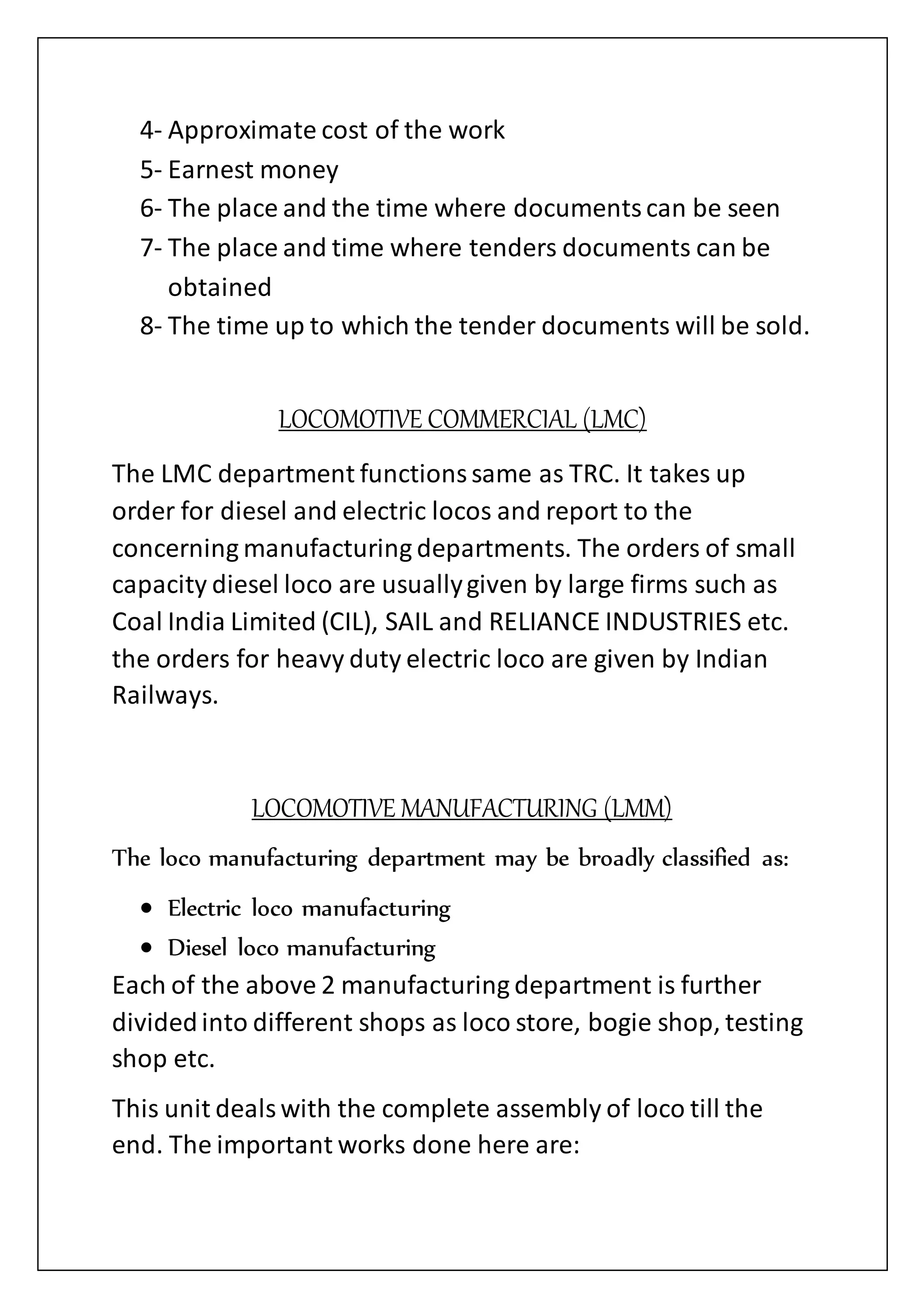 4- Approximate cost of the work
5- Earnest money
6- The place and the time where documentscan be seen
7- The place and time where tenders documents can be
obtained
8- The time up to which the tender documents will be sold.
LOCOMOTIVE COMMERCIAL (LMC)
The LMC department functionssame as TRC. It takes up
order for diesel and electric locos and report to the
concerning manufacturing departments. The orders of small
capacity diesel loco are usuallygiven by large firms such as
Coal India Limited (CIL), SAIL and RELIANCE INDUSTRIES etc.
the orders for heavy duty electric loco are given by Indian
Railways.
LOCOMOTIVE MANUFACTURING (LMM)
The loco manufacturing department may be broadly classified as:
 Electric loco manufacturing
 Diesel loco manufacturing
Each of the above 2 manufacturing department is further
dividedinto different shops as loco store, bogie shop, testing
shop etc.
This unit dealswith the complete assembly of loco till the
end. The important works done here are:
 