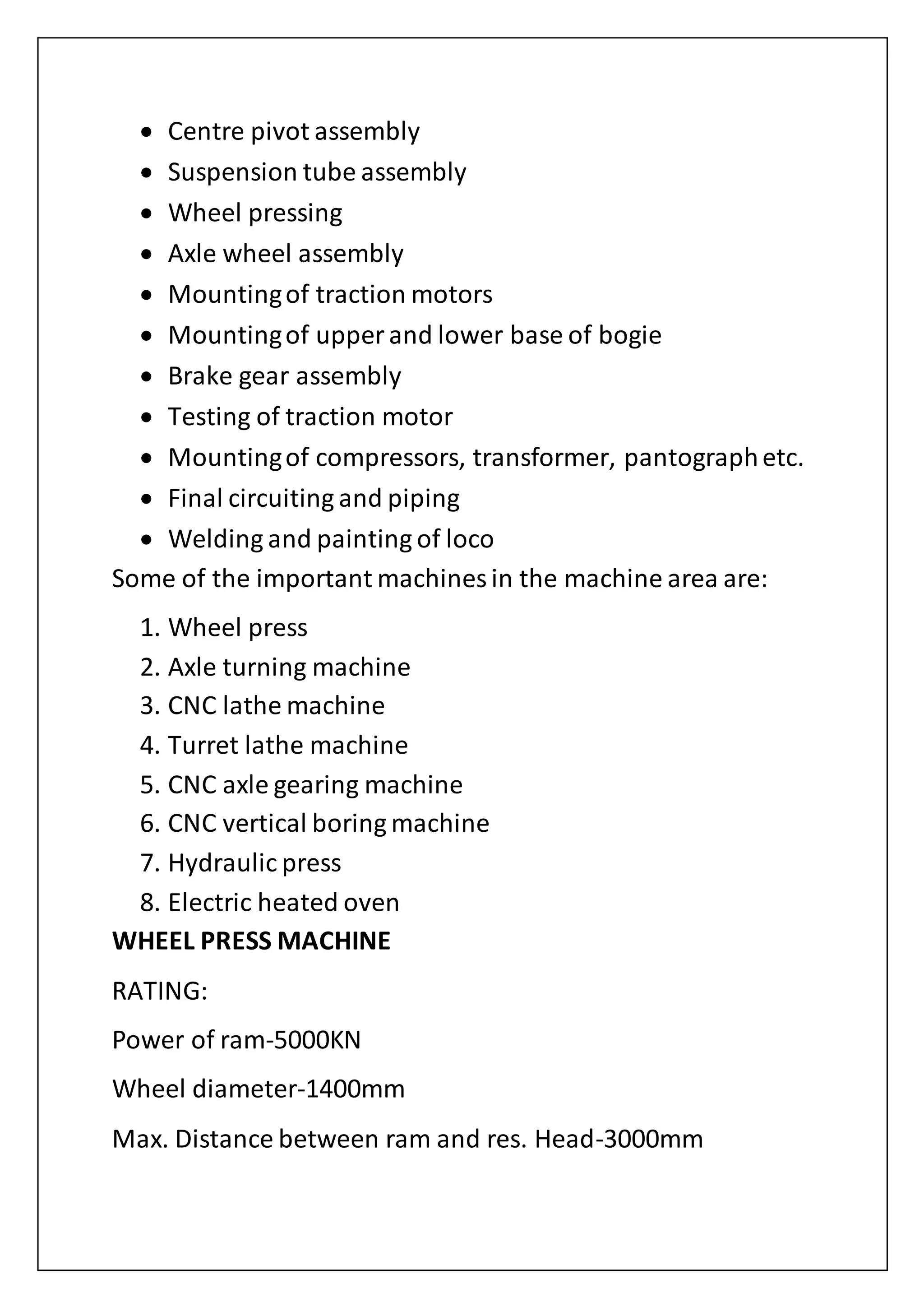  Centre pivot assembly
 Suspension tube assembly
 Wheel pressing
 Axle wheel assembly
 Mountingof traction motors
 Mountingof upper and lower base of bogie
 Brake gear assembly
 Testing of traction motor
 Mountingof compressors, transformer, pantographetc.
 Final circuiting and piping
 Welding and painting of loco
Some of the important machines in the machine area are:
1. Wheel press
2. Axle turning machine
3. CNC lathe machine
4. Turret lathe machine
5. CNC axle gearing machine
6. CNC vertical boring machine
7. Hydraulic press
8. Electric heated oven
WHEEL PRESS MACHINE
RATING:
Power of ram-5000KN
Wheel diameter-1400mm
Max. Distance between ram and res. Head-3000mm
 