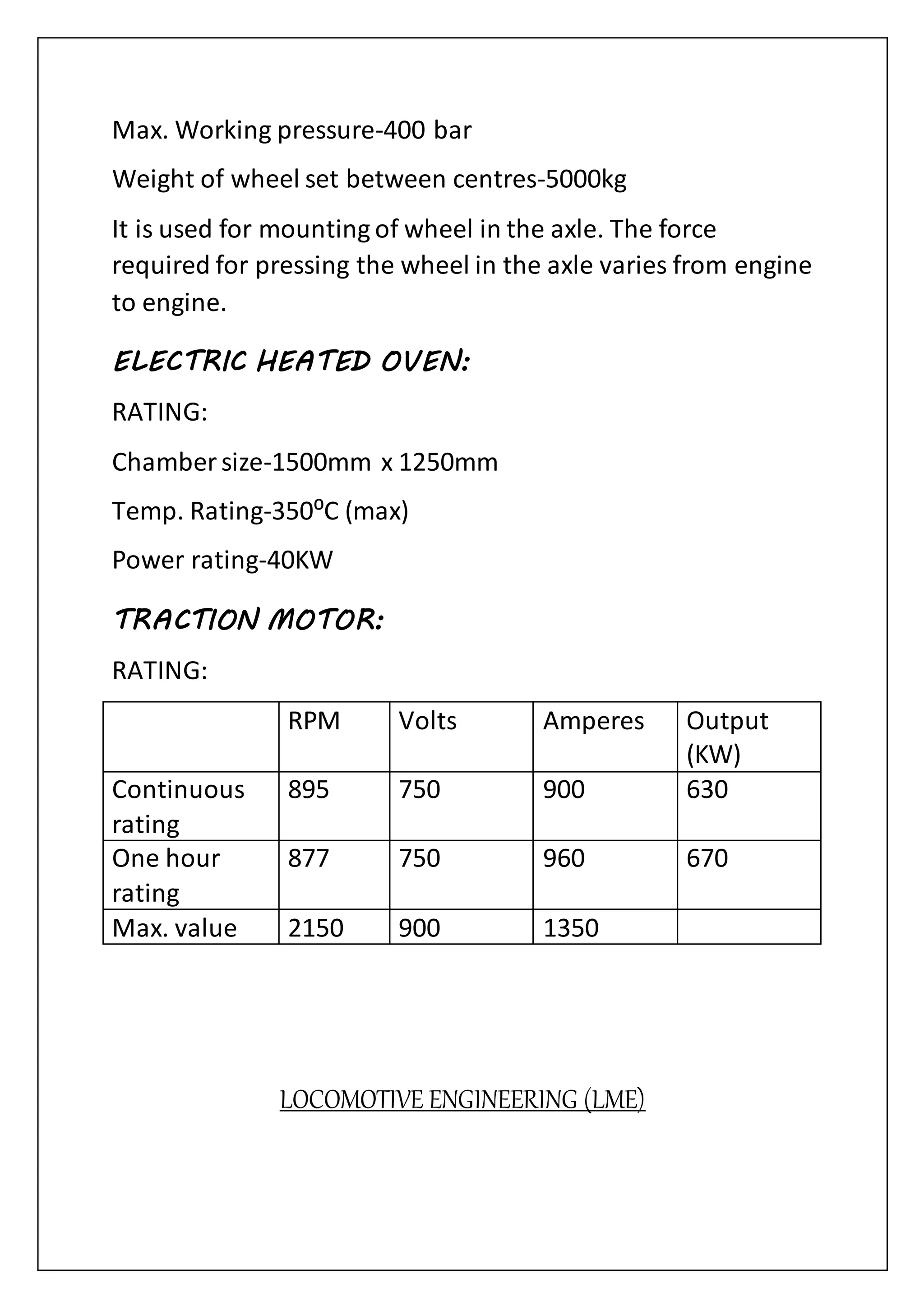 Max. Working pressure-400 bar
Weight of wheel set between centres-5000kg
It is used for mounting of wheel in the axle. The force
required for pressing the wheel in the axle varies from engine
to engine.
ELECTRIC HEATED OVEN:
RATING:
Chamber size-1500mm x 1250mm
Temp. Rating-350⁰C (max)
Power rating-40KW
TRACTION MOTOR:
RATING:
RPM Volts Amperes Output
(KW)
Continuous
rating
895 750 900 630
One hour
rating
877 750 960 670
Max. value 2150 900 1350
LOCOMOTIVE ENGINEERING (LME)
 