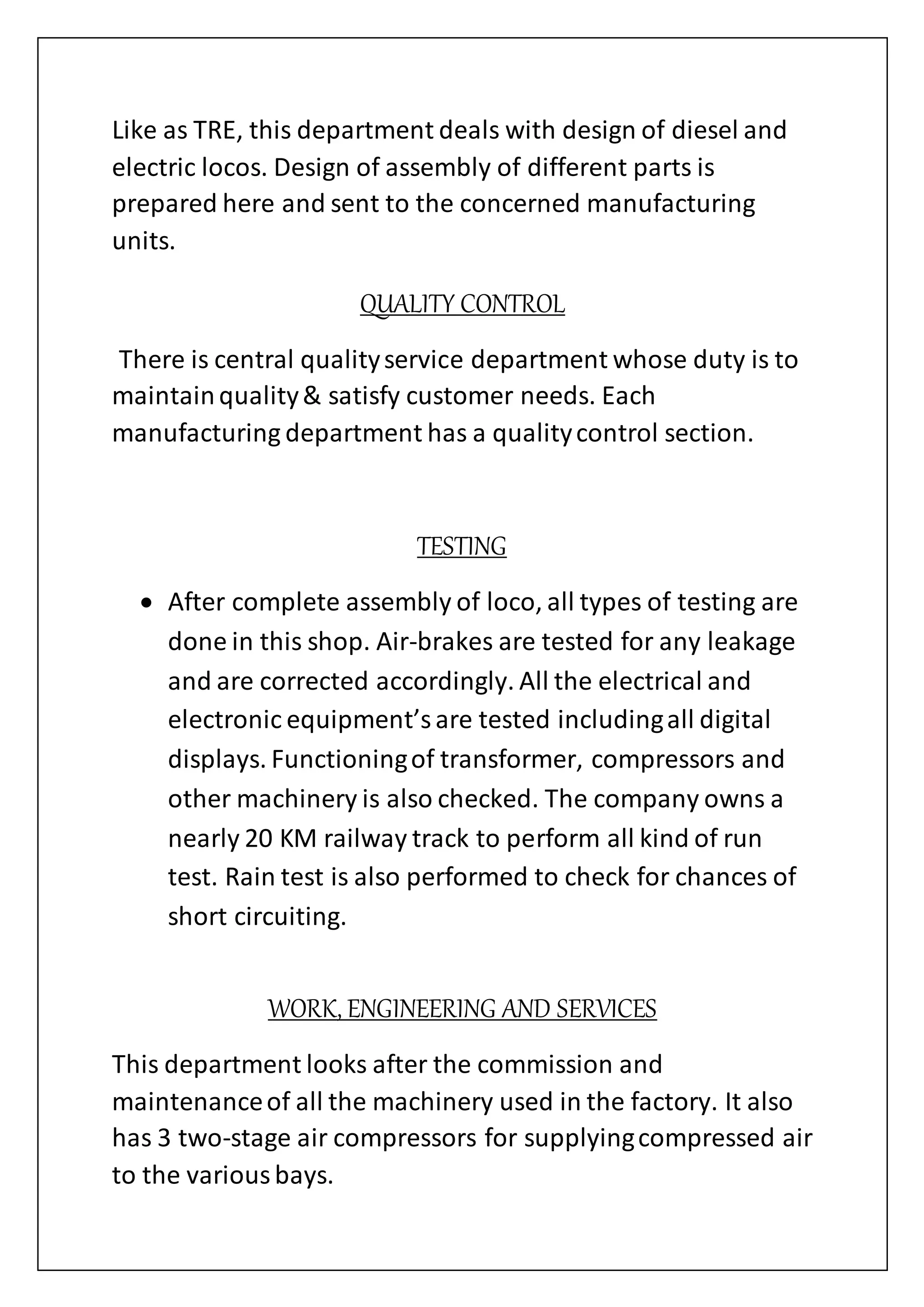 Like as TRE, this department deals with design of diesel and
electric locos. Design of assembly of different parts is
prepared here and sent to the concerned manufacturing
units.
QUALITY CONTROL
There is central qualityservice department whose duty is to
maintainquality& satisfy customer needs. Each
manufacturing department has a qualitycontrol section.
TESTING
 After complete assembly of loco, all types of testing are
done in this shop. Air-brakes are tested for any leakage
and are corrected accordingly. All the electrical and
electronic equipment’sare tested includingall digital
displays. Functioningof transformer, compressors and
other machinery is also checked. The company owns a
nearly 20 KM railway track to perform all kind of run
test. Rain test is also performed to check for chances of
short circuiting.
WORK, ENGINEERING AND SERVICES
This department looks after the commission and
maintenanceof all the machinery used in the factory. It also
has 3 two-stage air compressors for supplyingcompressed air
to the variousbays.
 