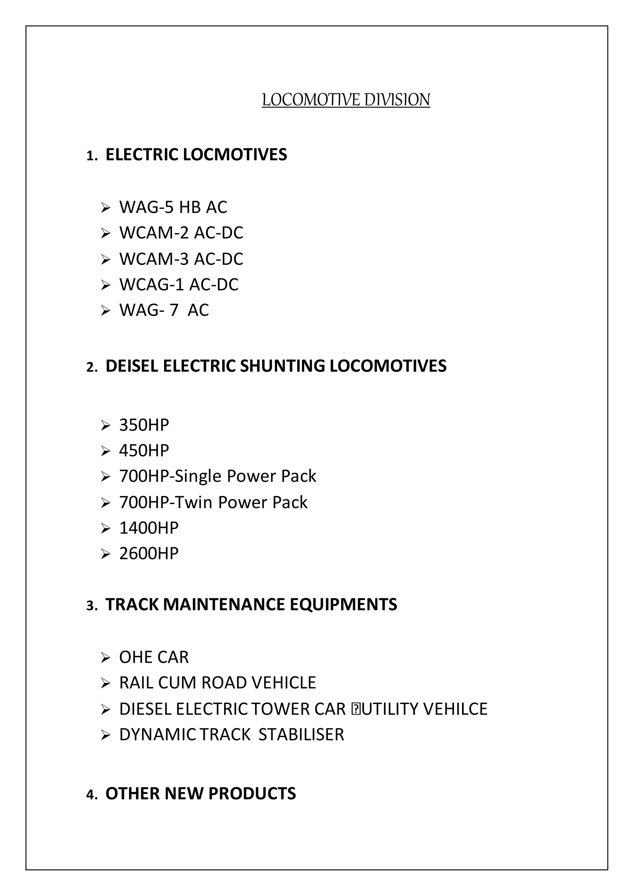 LOCOMOTIVE DIVISION
1. ELECTRIC LOCMOTIVES
 WAG-5 HB AC
 WCAM-2 AC-DC
 WCAM-3 AC-DC
 WCAG-1 AC-DC
 WAG- 7 AC
2. DEISEL ELECTRIC SHUNTING LOCOMOTIVES
 350HP
 450HP
 700HP-Single Power Pack
 700HP-Twin Power Pack
 1400HP
 2600HP
3. TRACK MAINTENANCE EQUIPMENTS
 OHE CAR
 RAIL CUM ROAD VEHICLE
 DIESEL ELECTRIC TOWER CAR UTILITY VEHILCE
 DYNAMIC TRACK STABILISER
4. OTHER NEW PRODUCTS
 