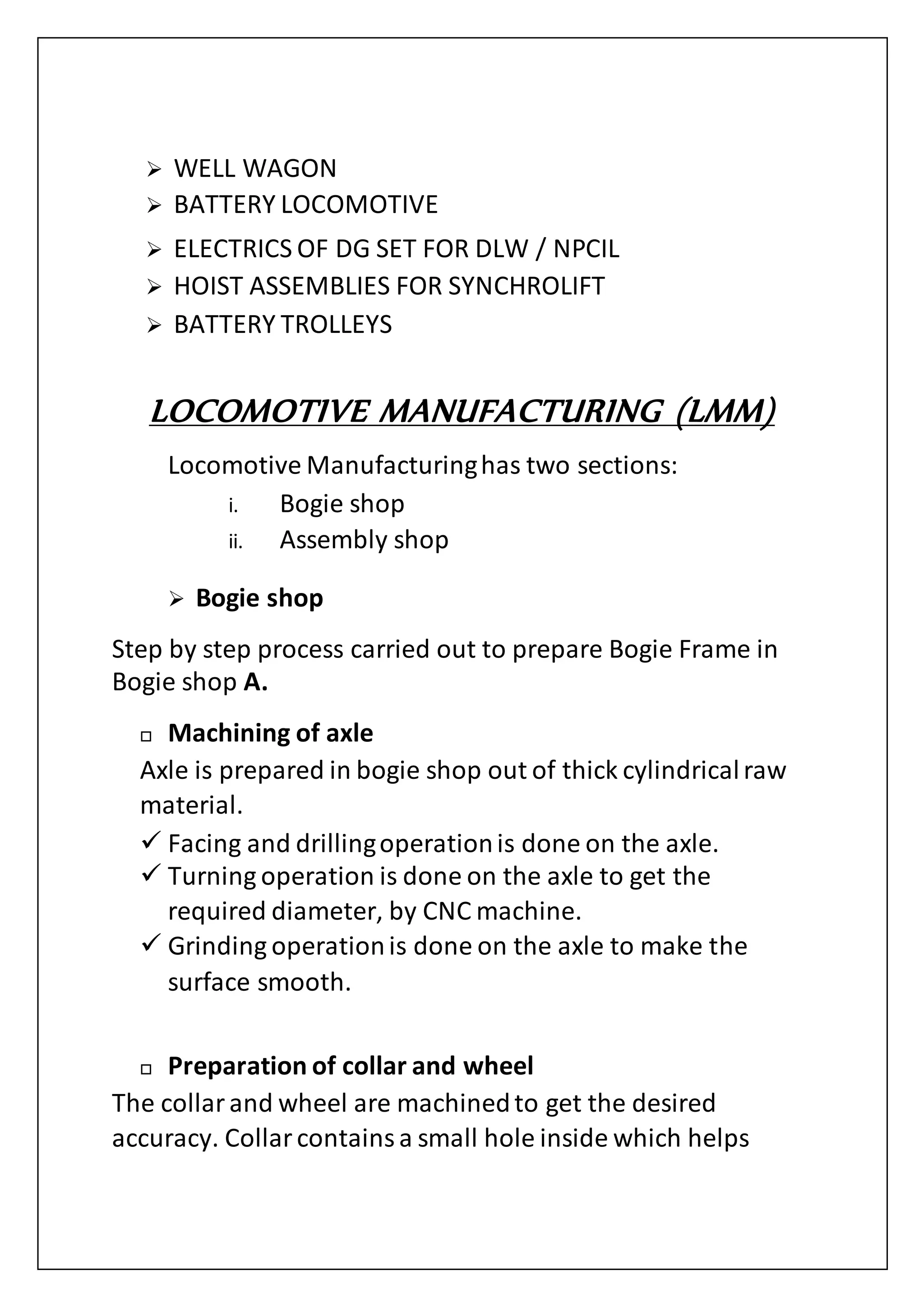  WELL WAGON
 BATTERY LOCOMOTIVE
 ELECTRICS OF DG SET FOR DLW / NPCIL
 HOIST ASSEMBLIES FOR SYNCHROLIFT
 BATTERY TROLLEYS
LOCOMOTIVE MANUFACTURING (LMM)
Locomotive Manufacturinghas two sections:
i. Bogie shop
ii. Assembly shop
 Bogie shop
Step by step process carried out to prepare Bogie Frame in
Bogie shop A.
 Machining of axle
Axle is prepared in bogie shop out of thick cylindricalraw
material.
 Facing and drillingoperationis done on the axle.
 Turning operation is done on the axle to get the
required diameter, by CNC machine.
 Grinding operationis done on the axle to make the
surface smooth.
 Preparation of collar and wheel
The collarand wheel are machinedto get the desired
accuracy. Collarcontainsa small hole inside which helps
 