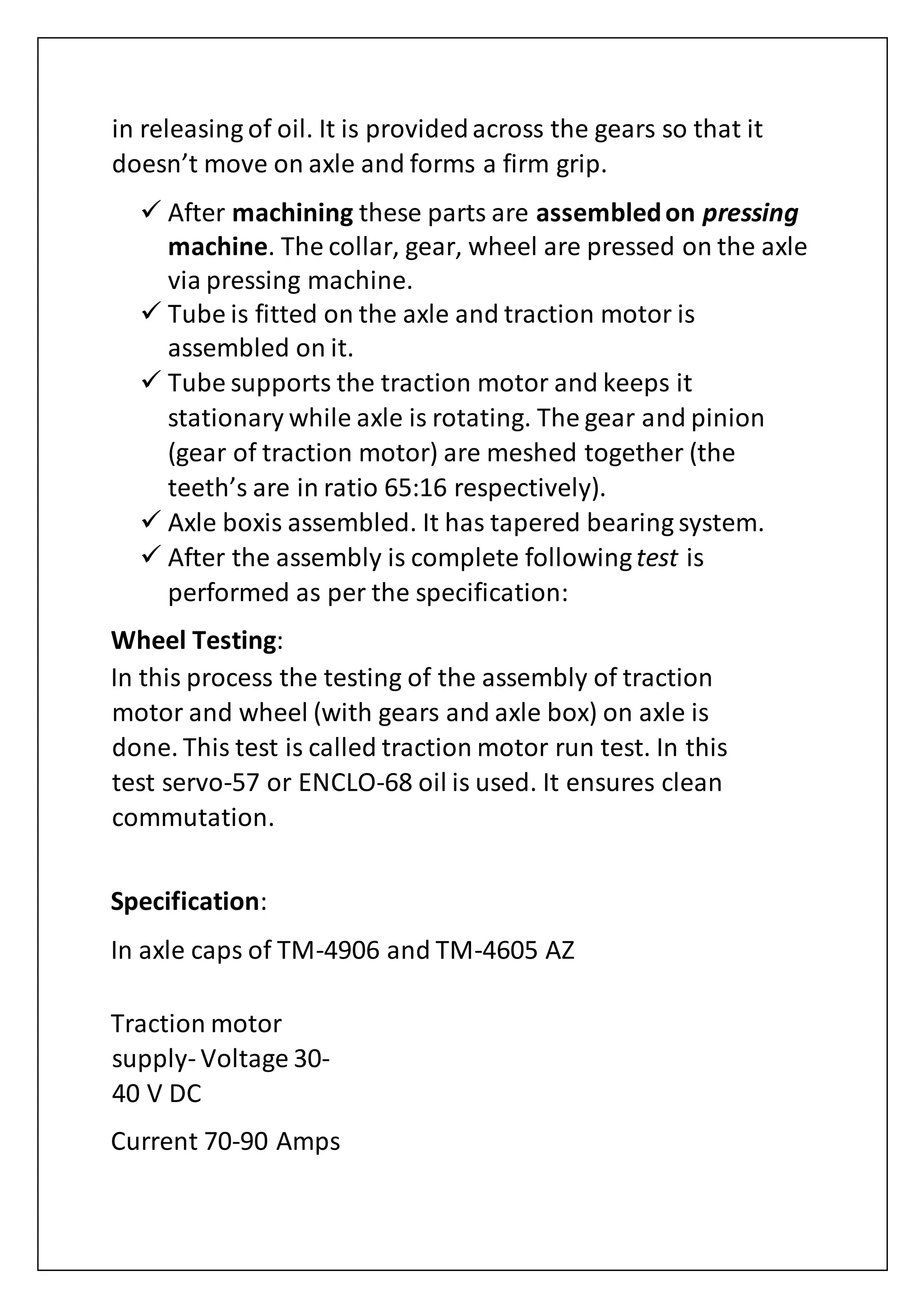 in releasing of oil. It is providedacross the gears so that it
doesn’t move on axle and forms a firm grip.
 After machining these parts are assembledon pressing
machine. The collar, gear, wheel are pressed on the axle
via pressing machine.
 Tube is fitted on the axle and traction motor is
assembled on it.
 Tube supports the traction motor and keeps it
stationary while axle is rotating. The gear and pinion
(gear of traction motor) are meshed together (the
teeth’s are in ratio 65:16 respectively).
 Axle boxis assembled. It has tapered bearing system.
 After the assembly is complete followingtest is
performed as per the specification:
Wheel Testing:
In this process the testing of the assembly of traction
motor and wheel (with gears and axle box) on axle is
done. This test is called traction motor run test. In this
test servo-57 or ENCLO-68 oil is used. It ensures clean
commutation.
Specification:
In axle caps of TM-4906 and TM-4605 AZ
Traction motor
supply- Voltage 30-
40 V DC
Current 70-90 Amps
 