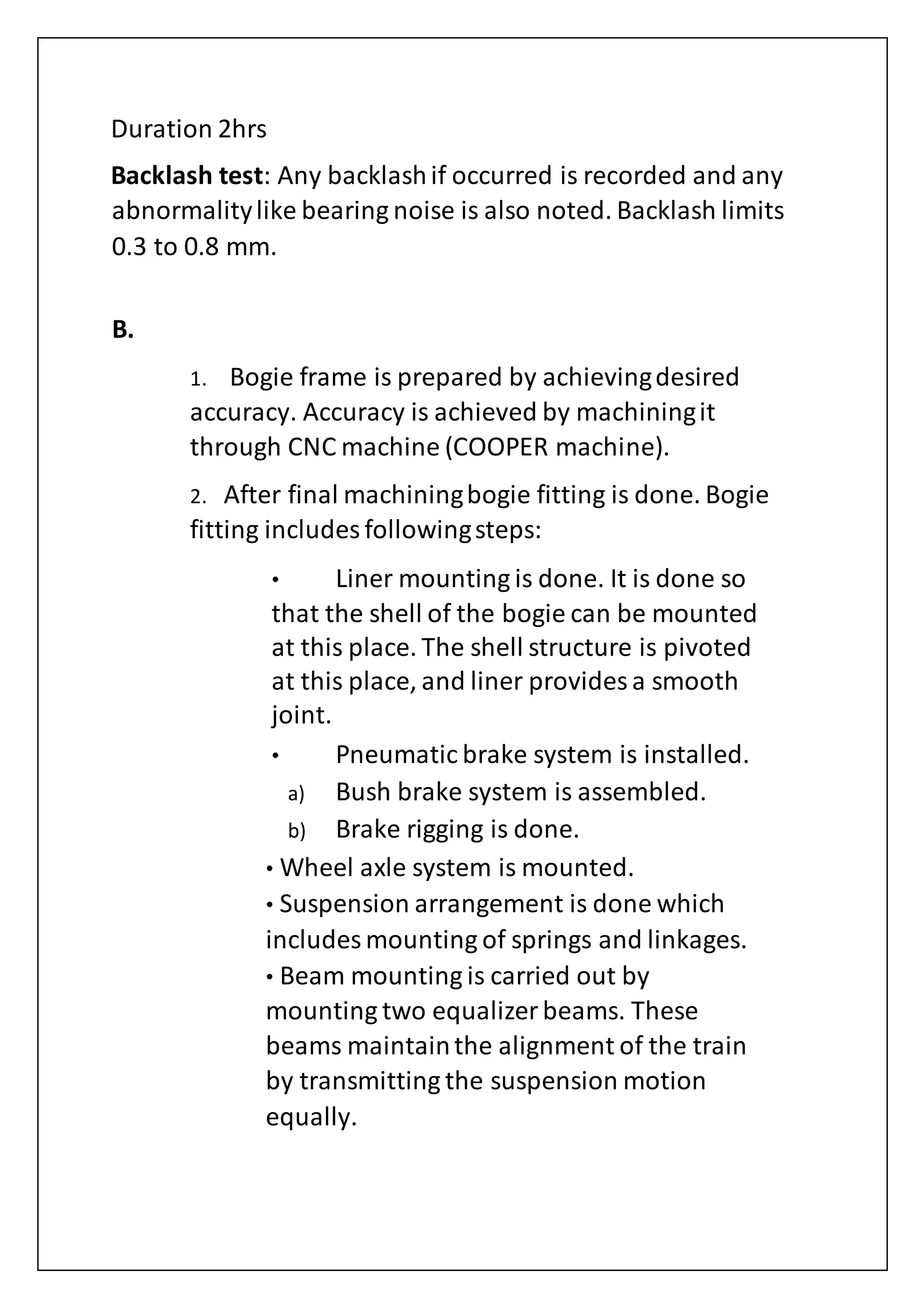 Duration 2hrs
Backlash test: Any backlashif occurred is recorded and any
abnormalitylike bearing noise is also noted. Backlash limits
0.3 to 0.8 mm.
B.
1. Bogie frame is prepared by achievingdesired
accuracy. Accuracy is achieved by machiningit
through CNC machine (COOPER machine).
2. After final machiningbogie fitting is done. Bogie
fitting includes followingsteps:
• Liner mounting is done. It is done so
that the shell of the bogie can be mounted
at this place. The shell structure is pivoted
at this place, and liner provides a smooth
joint.
• Pneumatic brake system is installed.
a) Bush brake system is assembled.
b) Brake rigging is done.
• Wheel axle system is mounted.
• Suspension arrangement is done which
includes mounting of springs and linkages.
• Beam mounting is carried out by
mounting two equalizer beams. These
beams maintainthe alignment of the train
by transmitting the suspension motion
equally.
 