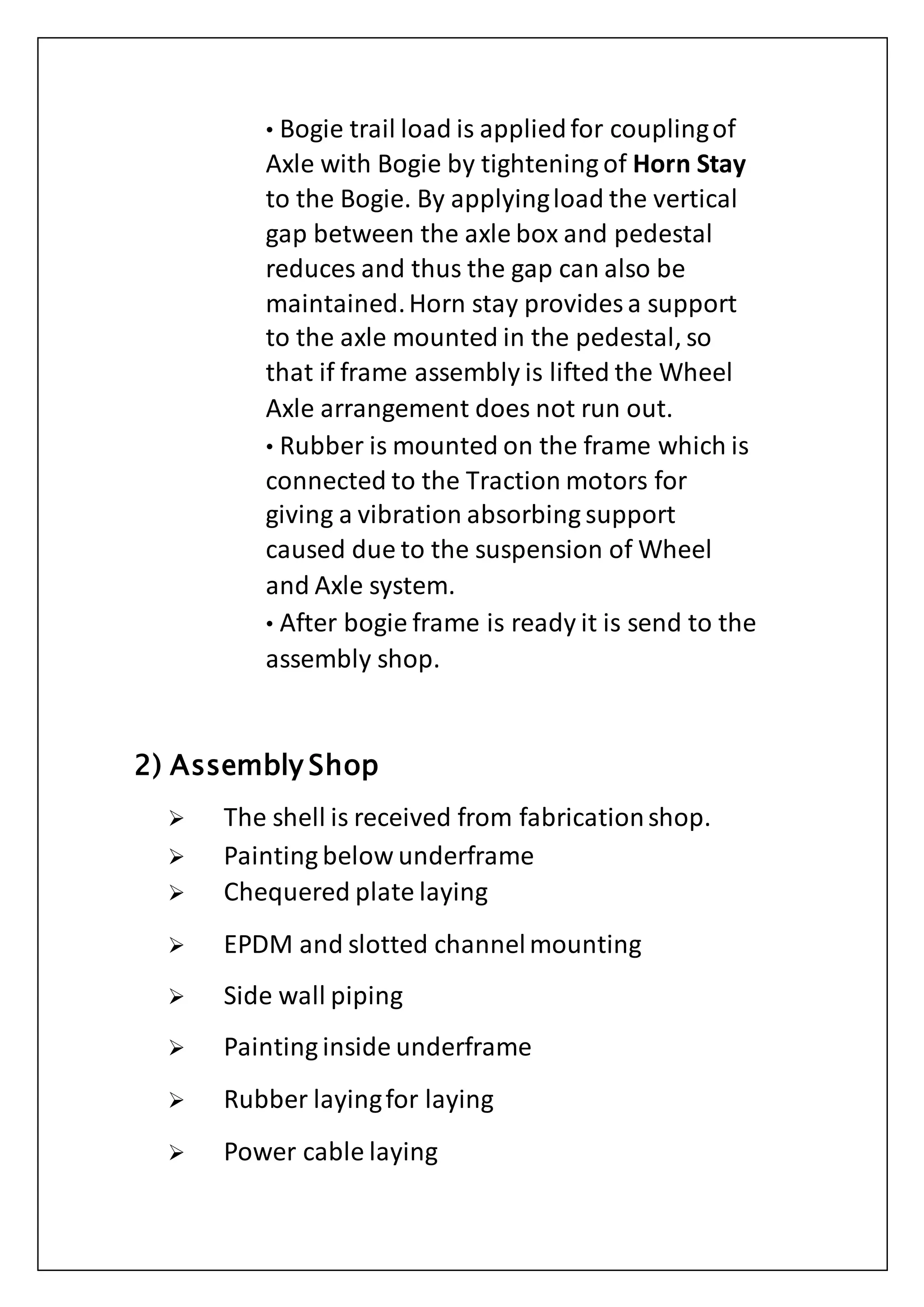 • Bogie trail load is appliedfor couplingof
Axle with Bogie by tightening of Horn Stay
to the Bogie. By applyingload the vertical
gap between the axle box and pedestal
reduces and thus the gap can also be
maintained.Horn stay provides a support
to the axle mounted in the pedestal, so
that if frame assembly is lifted the Wheel
Axle arrangement does not run out.
• Rubber is mounted on the frame which is
connected to the Traction motors for
giving a vibration absorbing support
caused due to the suspension of Wheel
and Axle system.
• After bogie frame is ready it is send to the
assembly shop.
2) Assembly Shop
 The shell is received from fabricationshop.
 Painting below underframe
 Chequered plate laying
 EPDM and slotted channelmounting
 Side wall piping
 Painting inside underframe
 Rubber layingfor laying
 Power cable laying
 