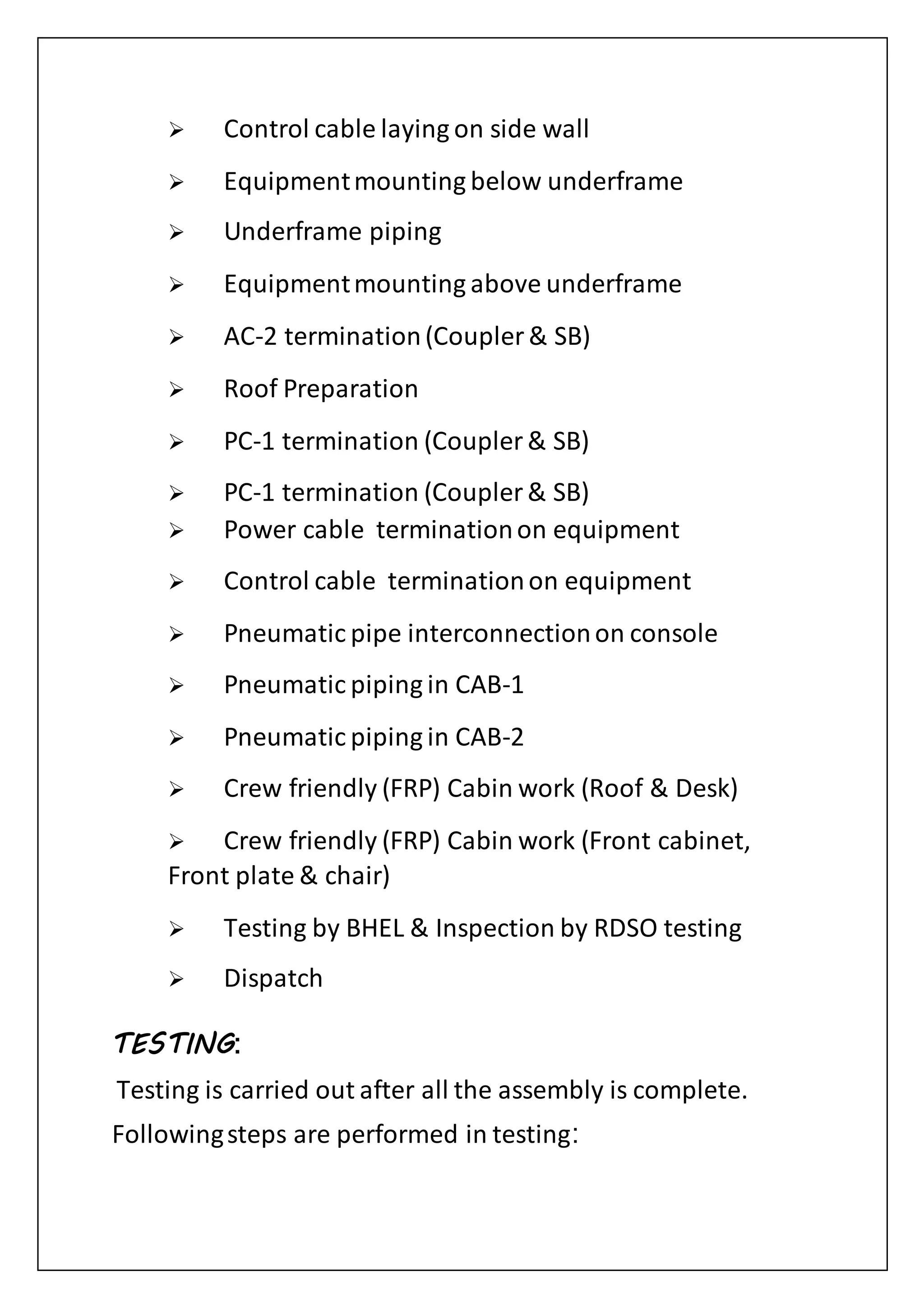  Control cable laying on side wall
 Equipmentmounting below underframe
 Underframe piping
 Equipmentmounting above underframe
 AC-2 termination(Coupler & SB)
 Roof Preparation
 PC-1 termination (Coupler & SB)
 PC-1 termination (Coupler & SB)
 Power cable terminationon equipment
 Control cable terminationon equipment
 Pneumatic pipe interconnectionon console
 Pneumatic piping in CAB-1
 Pneumatic piping in CAB-2
 Crew friendly (FRP) Cabin work (Roof & Desk)
 Crew friendly (FRP) Cabin work (Front cabinet,
Front plate & chair)
 Testing by BHEL & Inspection by RDSO testing
 Dispatch
TESTING:
Testing is carried out after all the assembly is complete.
Followingsteps are performed in testing:
 