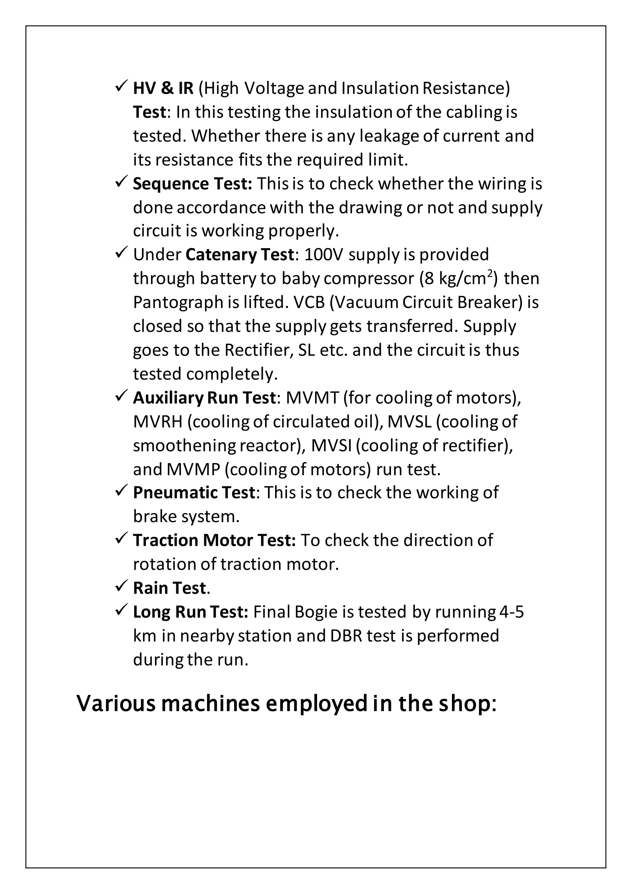  HV & IR (High Voltage and InsulationResistance)
Test: In this testing the insulationof the cabling is
tested. Whether there is any leakage of current and
its resistance fits the required limit.
 Sequence Test: Thisis to check whether the wiring is
done accordance with the drawing or not and supply
circuit is working properly.
 Under Catenary Test: 100V supply is provided
through battery to baby compressor (8 kg/cm2
) then
Pantograph is lifted. VCB (Vacuum Circuit Breaker) is
closed so that the supply gets transferred. Supply
goes to the Rectifier, SL etc. and the circuit is thus
tested completely.
 Auxiliary Run Test: MVMT (for cooling of motors),
MVRH (cooling of circulated oil), MVSL (cooling of
smoothening reactor), MVSI (cooling of rectifier),
and MVMP (cooling of motors) run test.
 Pneumatic Test: This is to check the working of
brake system.
 Traction Motor Test: To check the direction of
rotation of traction motor.
 Rain Test.
 Long Run Test: Final Bogie is tested by running 4-5
km in nearby station and DBR test is performed
during the run.
Various machines employed in the shop:
 