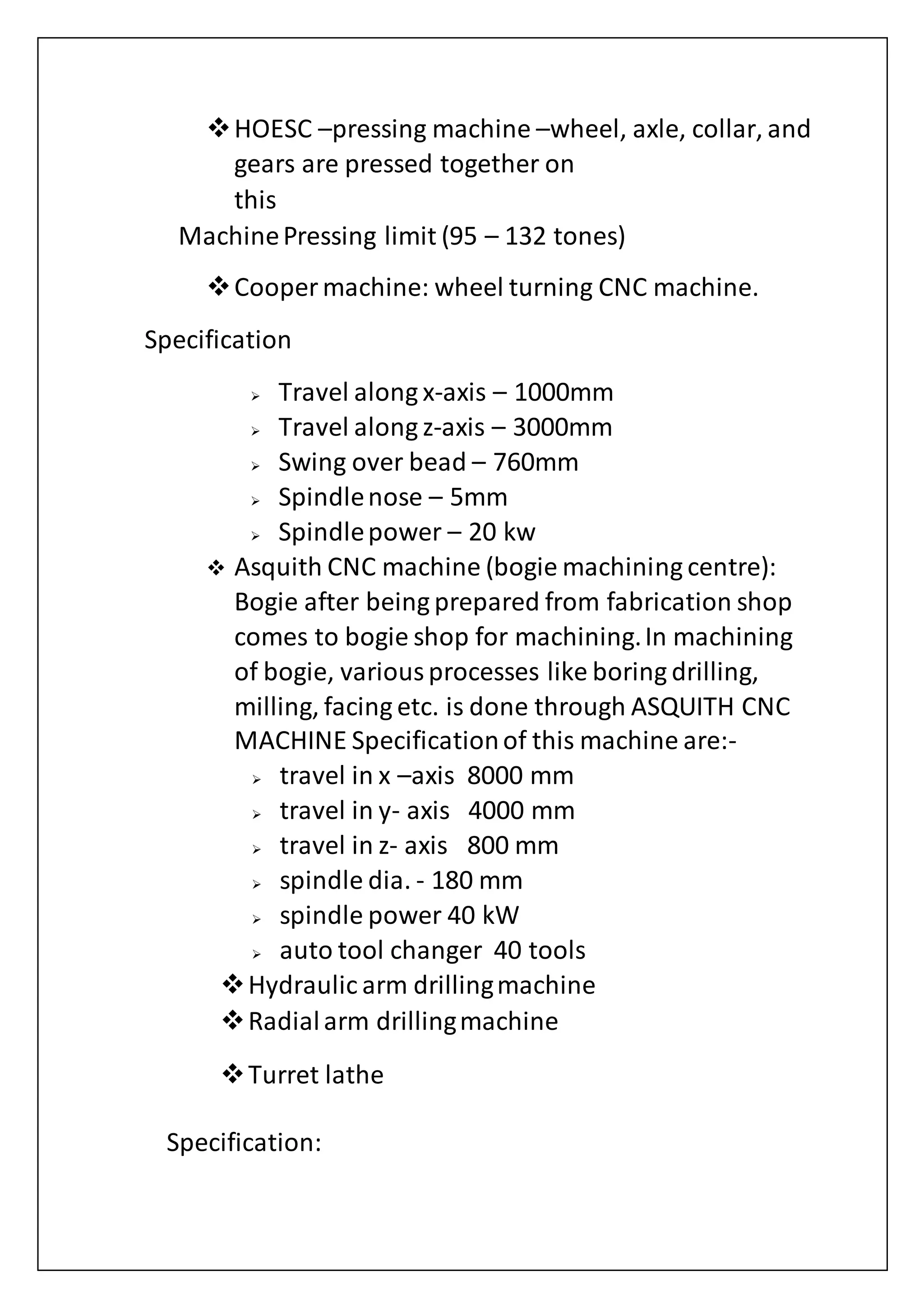 HOESC –pressing machine –wheel, axle, collar, and
gears are pressed together on
this
MachinePressing limit (95 – 132 tones)
Cooper machine: wheel turning CNC machine.
Specification
 Travel along x-axis – 1000mm
 Travel along z-axis – 3000mm
 Swing over bead – 760mm
 Spindlenose – 5mm
 Spindlepower – 20 kw
 Asquith CNC machine (bogie machining centre):
Bogie after being prepared from fabrication shop
comes to bogie shop for machining.In machining
of bogie, variousprocesses like boring drilling,
milling, facing etc. is done through ASQUITH CNC
MACHINE Specificationof this machine are:-
 travel in x –axis 8000 mm
 travel in y- axis 4000 mm
 travel in z- axis 800 mm
 spindle dia. - 180 mm
 spindle power 40 kW
 auto tool changer 40 tools
Hydraulic arm drillingmachine
Radialarm drillingmachine
Turret lathe
Specification:
 