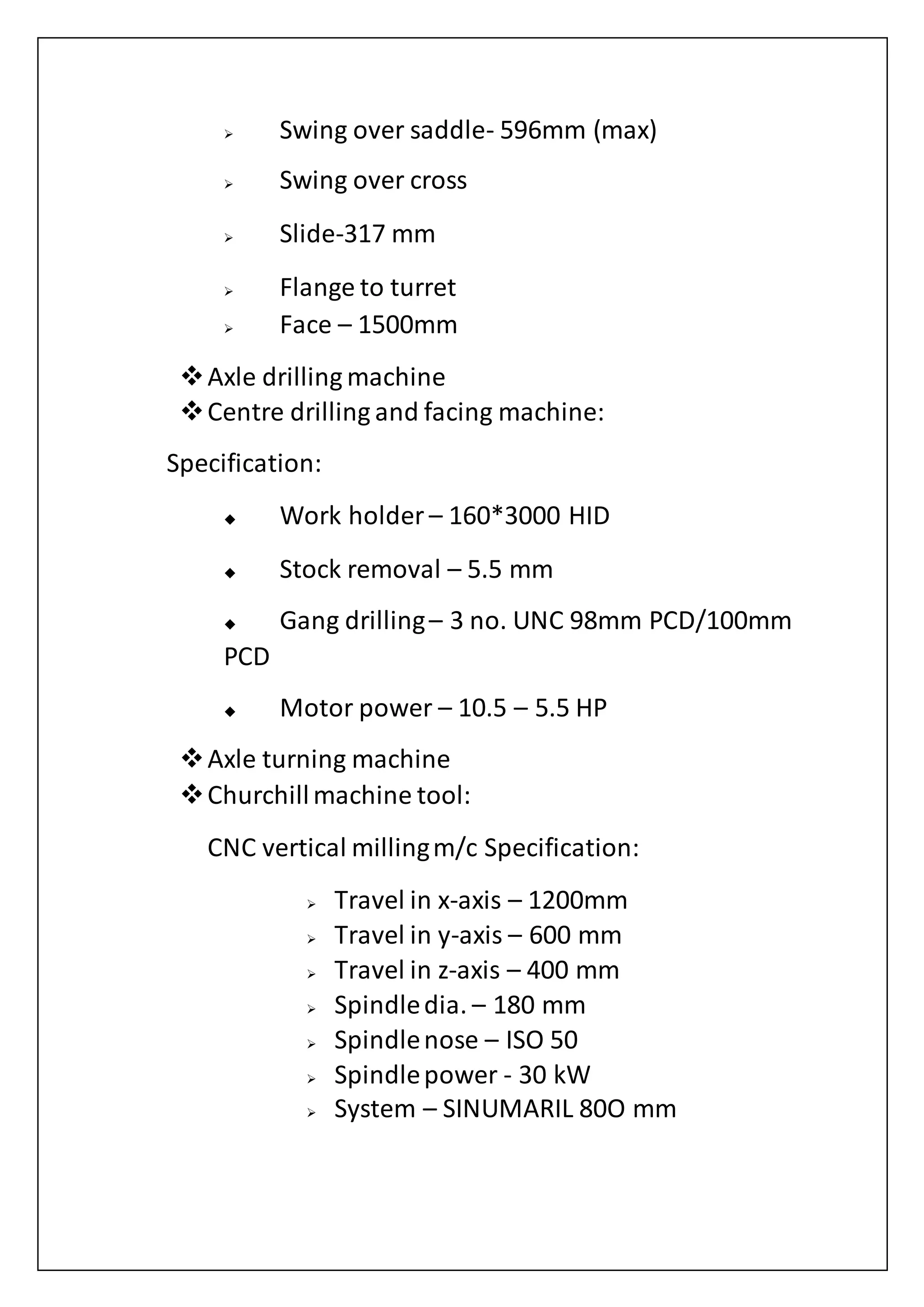 Swing over saddle- 596mm (max)
 Swing over cross
 Slide-317 mm
 Flange to turret
 Face – 1500mm
Axle drilling machine
Centre drilling and facing machine:
Specification:
 Work holder – 160*3000 HID
 Stock removal – 5.5 mm
 Gang drilling– 3 no. UNC 98mm PCD/100mm
PCD
 Motor power – 10.5 – 5.5 HP
Axle turning machine
Churchillmachine tool:
CNC vertical millingm/c Specification:
 Travel in x-axis – 1200mm
 Travel in y-axis – 600 mm
 Travel in z-axis – 400 mm
 Spindledia. – 180 mm
 Spindlenose – ISO 50
 Spindlepower - 30 kW
 System – SINUMARIL 80O mm
 